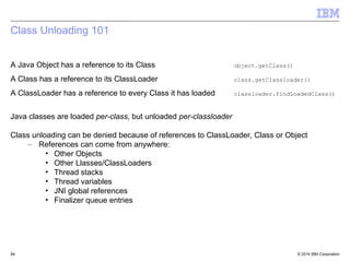 Class Unloading 101 
A Java Object has a reference to its Class object.getClass() 
A Class has a reference to its ClassLoader class.getClassloader() 
A ClassLoader has a reference to every Class it has loaded classloader.findLoadedClass() 
Java classes are loaded per-class, but unloaded per-classloader 
Class unloading can be denied because of references to ClassLoader, Class or Object 
– References can come from anywhere: 
• Other Objects 
• Other Llasses/ClassLoaders 
• Thread stacks 
• Thread variables 
• JNI global references 
• Finalizer queue entries 
© 2014 5544 IBM Corporation 
 