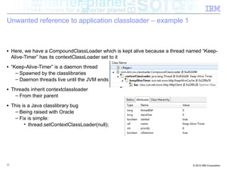 Unwanted reference to application classloader – example 1 
■ Here, we have a CompoundClassLoader which is kept alive because a thread named “Keep- 
Alive-Timer” has its contextClassLoader set to it 
■ “Keep-Alive-Timer” is a daemon thread 
– Spawned by the classlibraries 
– Daemon threads live until the JVM ends 
■ Threads inherit contextclassloader 
– From their parent 
■ This is a Java classlibrary bug 
– Being raised with Oracle 
– Fix is simple: 
• thread.setContextClassLoader(null); 
55 © 2010 IBM Corporation 
 