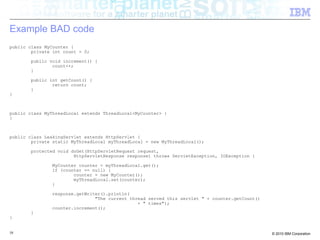 Example BAD code 
public class MyCounter { 
private int count = 0; 
public void increment() { 
count++; 
} 
public int getCount() { 
return count; 
} 
} 
public class MyThreadLocal extends ThreadLocal<MyCounter> { 
} 
public class LeakingServlet extends HttpServlet { 
private static MyThreadLocal myThreadLocal = new MyThreadLocal(); 
protected void doGet(HttpServletRequest request, 
HttpServletResponse response) throws ServletException, IOException { 
MyCounter counter = myThreadLocal.get(); 
if (counter == null) { 
counter = new MyCounter(); 
myThreadLocal.set(counter); 
} 
response.getWriter().println( 
"The current thread served this servlet " + counter.getCount() 
+ " times"); 
counter.increment(); 
} 
} 
58 © 2010 IBM Corporation 
 