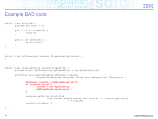 Example BAD code 
public class MyCounter { 
private int count = 0; 
public void increment() { 
count++; 
} 
public int getCount() { 
return count; 
} 
} 
public class MyThreadLocal extends ThreadLocal<MyCounter> { 
} 
public class LeakingServlet extends HttpServlet { 
private static MyThreadLocal myThreadLocal = new MyThreadLocal(); 
protected void doGet(HttpServletRequest request, 
HttpServletResponse response) throws ServletException, IOException { 
MyCounter counter = myThreadLocal.get(); 
if (counter == null) { 
counter = new MyCounter(); 
myThreadLocal.set(counter); 
} 
response.getWriter().println( 
"The current thread served this servlet " + counter.getCount() 
+ " times"); 
counter.increment(); 
} 
} 
59 © 2010 IBM Corporation 
 