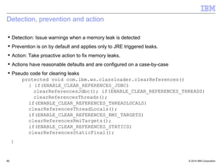Detection, prevention and action 
 Detection: Issue warnings when a memory leak is detected 
 Prevention is on by default and applies only to JRE triggered leaks. 
 Action: Take proactive action to fix memory leaks. 
 Actions have reasonable defaults and are configured on a case-by-case 
 Pseudo code for clearing leaks 
protected void com.ibm.ws.classloader.clearReferences() 
{ if(ENABLE_CLEAR_REFERENCES_JDBC) 
clearReferencesJdbc(); if(ENABLE_CLEAR_REFERENCES_THREADS) 
clearReferencesThreads(); 
if(ENABLE_CLEAR_REFERENCES_THREADLOCALS) 
clearReferencesThreadLocals(); 
if(ENABLE_CLEAR_REFERENCES_RMI_TARGETS) 
clearReferencesRmiTargets(); 
if(ENABLE_CLEAR_REFERENCES_STATICS) 
clearReferencesStaticFinal(); 
} 
© 2014 60 
IBM Corporation 
 