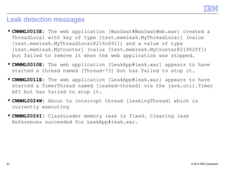 Leak detection messages 
 CWMML0015E: The web application [WasSwat#WasSwatWeb.war] created a 
ThreadLocal with key of type [test.memleak.MyThreadLocal] (value 
[test.memleak.MyThreadLocal@216c691]) and a value of type 
[test.memleak.MyCounter] (value [test.memleak.MyCounter@21942ff]) 
but failed to remove it when the web application was stopped. 
 CWMML0010E: The web application [LeakApp#leak.war] appears to have 
started a thread named [Thread-73] but has failed to stop it. 
 CWMML0011E: The web application [LeakApp#leak.war] appears to have 
started a TimerThread named [leaked-thread] via the java.util.Timer 
API but has failed to stop it. 
 CWMML0024W: About to interrupt thread [leakingThread] which is 
currently executing 
 CWMML0026I: ClassLoader memory leak is fixed. Clearing leak 
References succeeded for LeakApp#leak.war. 
© 2014 61 
IBM Corporation 
 