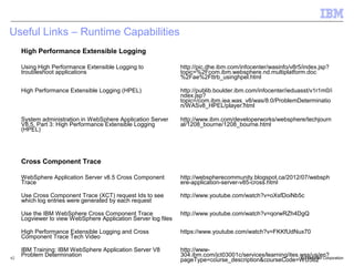 Useful Links – Runtime Capabilities 
High Performance Extensible Logging 
Using High Performance Extensible Logging to 
troubleshoot applications 
http://pic.dhe.ibm.com/infocenter/wasinfo/v8r5/index.jsp? 
topic=%2Fcom.ibm.websphere.nd.multiplatform.doc 
%2Fae%2Fttrb_usinghpel.html 
High Performance Extensible Logging (HPEL) http://publib.boulder.ibm.com/infocenter/ieduasst/v1r1m0/i 
ndex.jsp? 
topic=/com.ibm.iea.was_v8/was/8.0/ProblemDeterminatio 
n/WASv8_HPEL/player.html 
System administration in WebSphere Application Server 
V8.5, Part 3: High Performance Extensible Logging 
(HPEL) 
http://www.ibm.com/developerworks/websphere/techjourn 
al/1208_bourne/1208_bourne.html 
Cross Component Trace 
WebSphere Application Server v8.5 Cross Component 
Trace 
http://webspherecommunity.blogspot.ca/2012/07/websph 
ere-application-server-v85-cross.html 
Use Cross Component Trace (XCT) request Ids to see 
which log entries were generated by each request 
http://www.youtube.com/watch?v=oXsfDoiNb5c 
Use the IBM WebSphere Cross Component Trace 
Logviewer to view WebSphere Application Server log files 
http://www.youtube.com/watch?v=qorwRZh4DgQ 
High Performance Extensible Logging and Cross 
Component Trace Tech Video 
https://www.youtube.com/watch?v=FKKfUdNux70 
IBM Training: IBM WebSphere Application Server V8 
Problem Determination 
http://www- 
304.ibm.com/jct03001c/services/learning/ites.wss/us/en? 
pageType=course_description&courseCode=WU582 
© 2014 62 IBM Corporation 
 