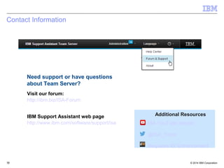Additional Resources 
ISA YouTube playlist 
@ISA_Tools 
Requests for Enhancement 
Contact Information 
Need support or have questions 
about Team Server? 
Visit our forum: 
http://ibm.biz/ISA-Forum 
IBM Support Assistant web page 
http://www.ibm.com/software/support/isa 
© 2014 72 
IBM Corporation 
 