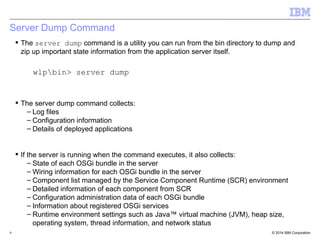 Server Dump Command 
 The server dump command is a utility you can run from the bin directory to dump and 
zip up important state information from the application server itself. 
wlpbin> server dump 
 The server dump command collects: 
– Log files 
– Configuration information 
– Details of deployed applications 
 If the server is running when the command executes, it also collects: 
– State of each OSGi bundle in the server 
– Wiring information for each OSGi bundle in the server 
– Component list managed by the Service Component Runtime (SCR) environment 
– Detailed information of each component from SCR 
– Configuration administration data of each OSGi bundle 
– Information about registered OSGi services 
– Runtime environment settings such as Java™ virtual machine (JVM), heap size, 
operating system, thread information, and network status 
© 2014 9 IBM Corporation 
 