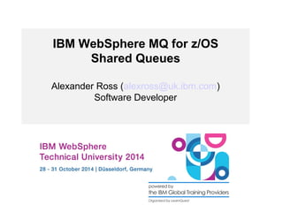 IBM WebSphere MQ for z/OS 
Shared Queues 
Alexander Ross (alexross@uk.ibm.com) 
Software Developer 
 