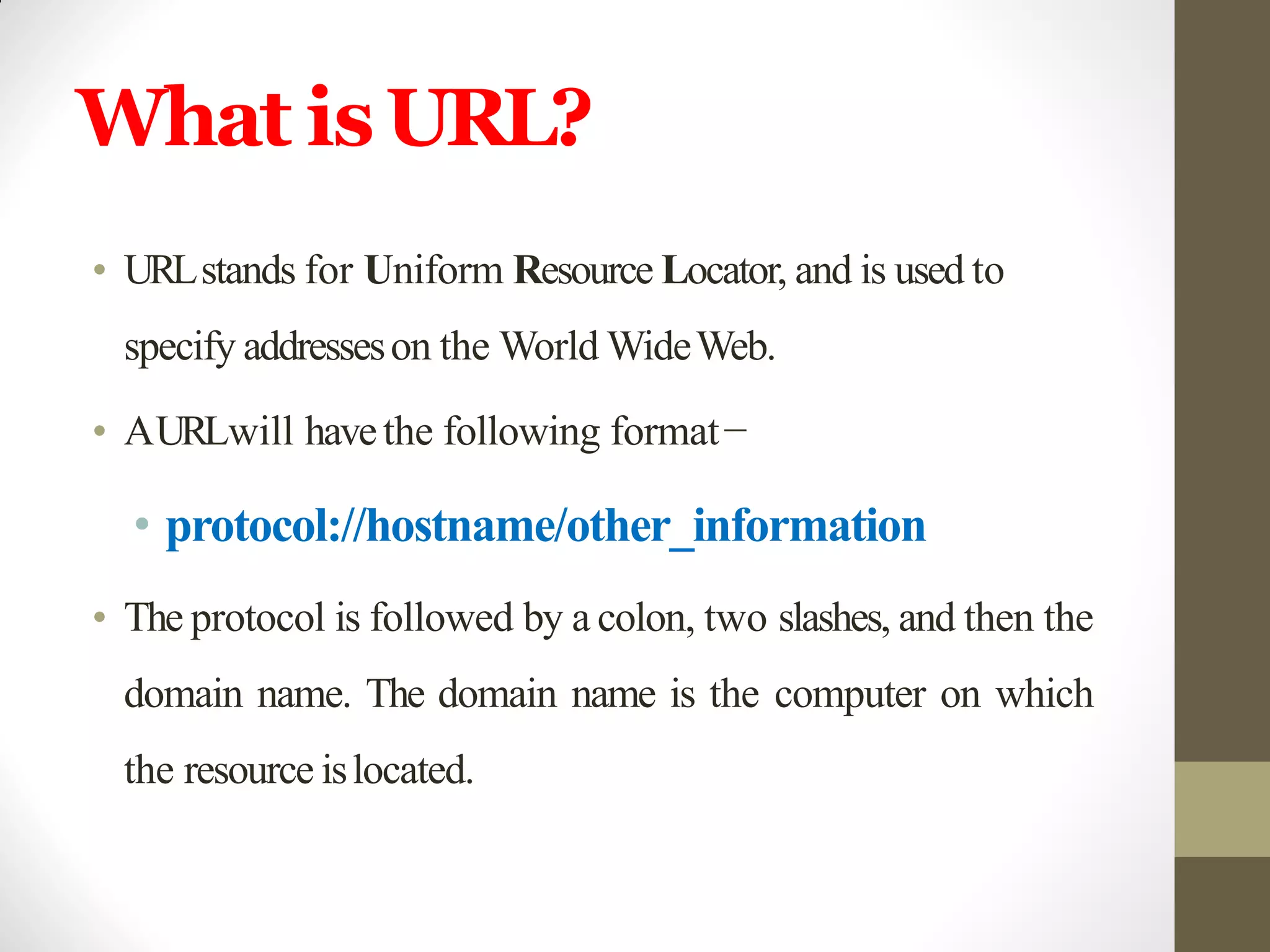 What isURL?
• URLstands for Uniform Resource Locator, and is used to
specify addresseson the World WideWeb.
• AURLwill havethe following format−
• protocol://hostname/other_information
• The protocol is followed by a colon, two slashes, and then the
domain name. The domain name is the computer on which
the resource islocated.
 