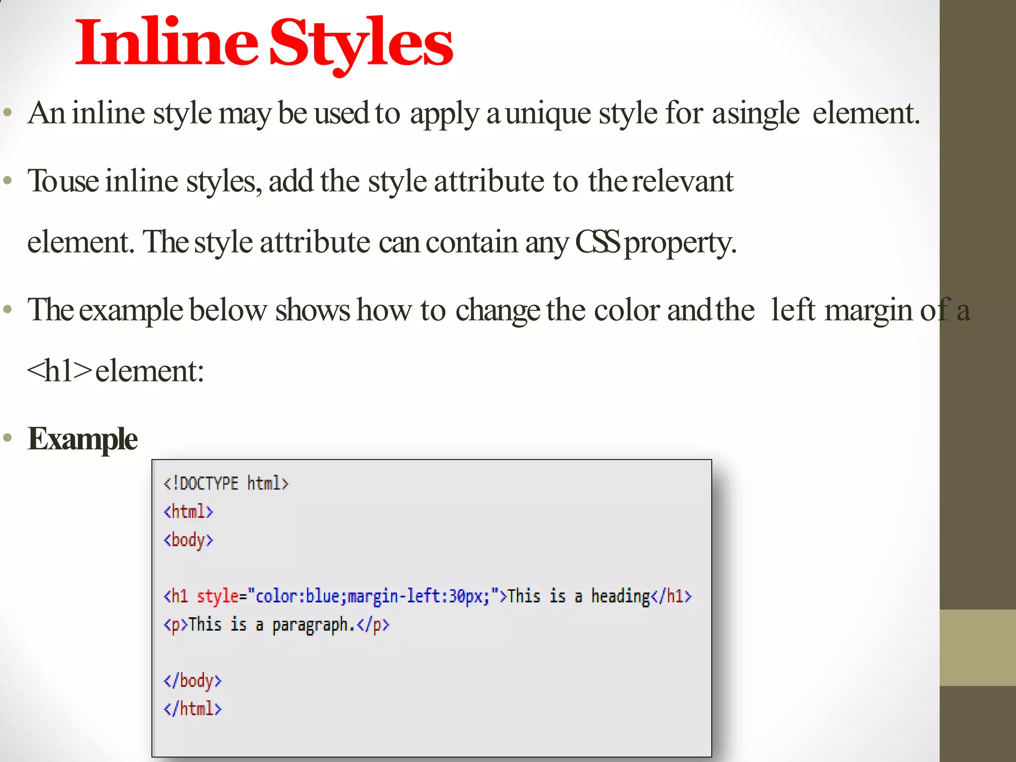 InlineStyles
• Aninline style maybe usedto apply aunique style for asingle element.
• Touseinline styles, add the style attribute to therelevant
element. Thestyle attribute cancontain anyCSSproperty.
• Theexamplebelow showshow to changethe color andthe left margin of a
<h1>element:
• Example
 
