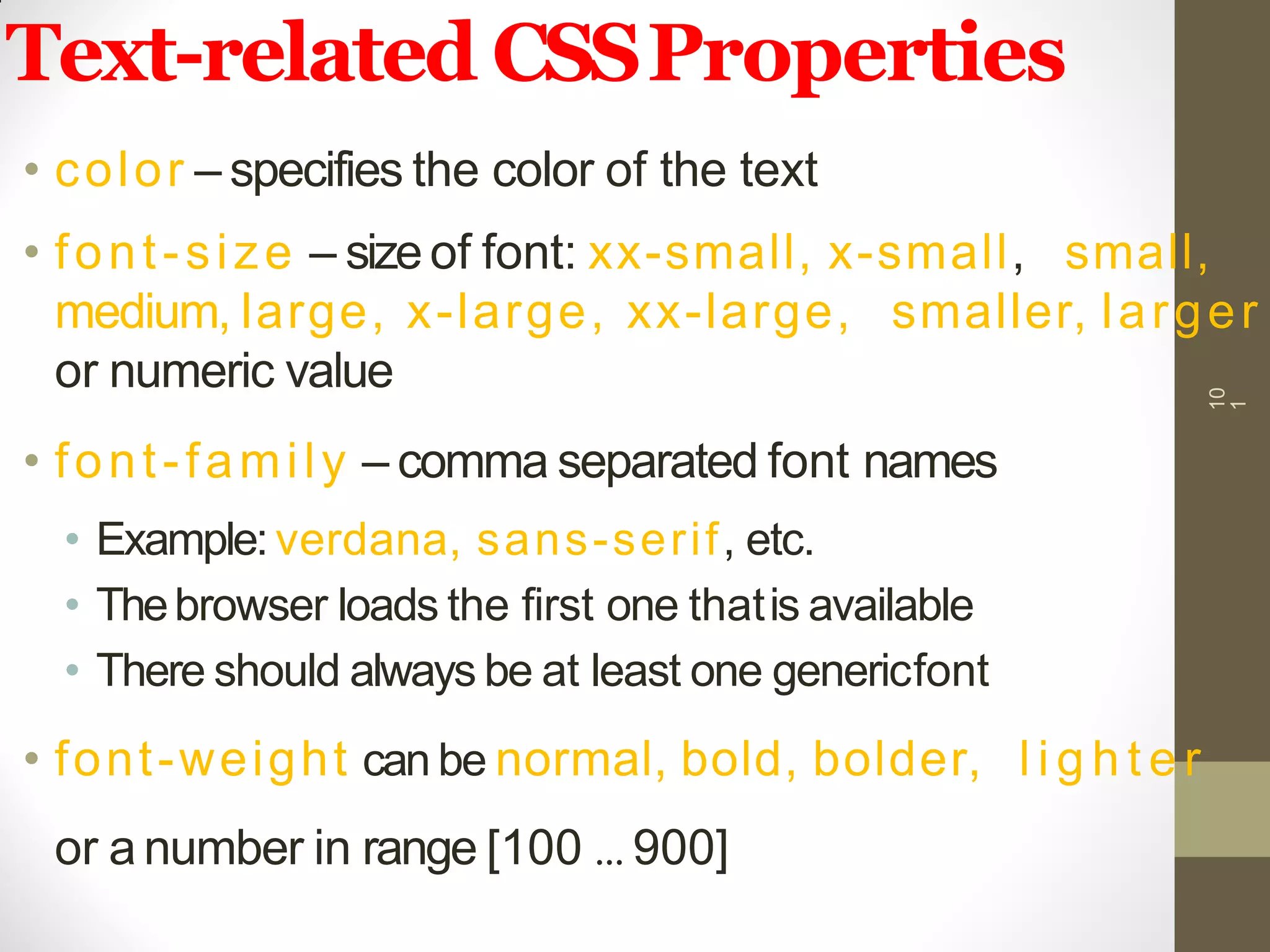 Text-related CSSProperties
• color – specifies the color of the text
• font-size – sizeof font: xx-small, x-small, small,
medium, large, x-large, xx-large, smaller, larger
or numeric value
• font-family – comma separated font names
• Example: verdana, sans-serif, etc.
• Thebrowser loads the first one thatis available
• There should always be at least one genericfont
• font-weight can be normal, bold, bolder, l i g h t e r
or a number in range [100 … 900]
10
1
 