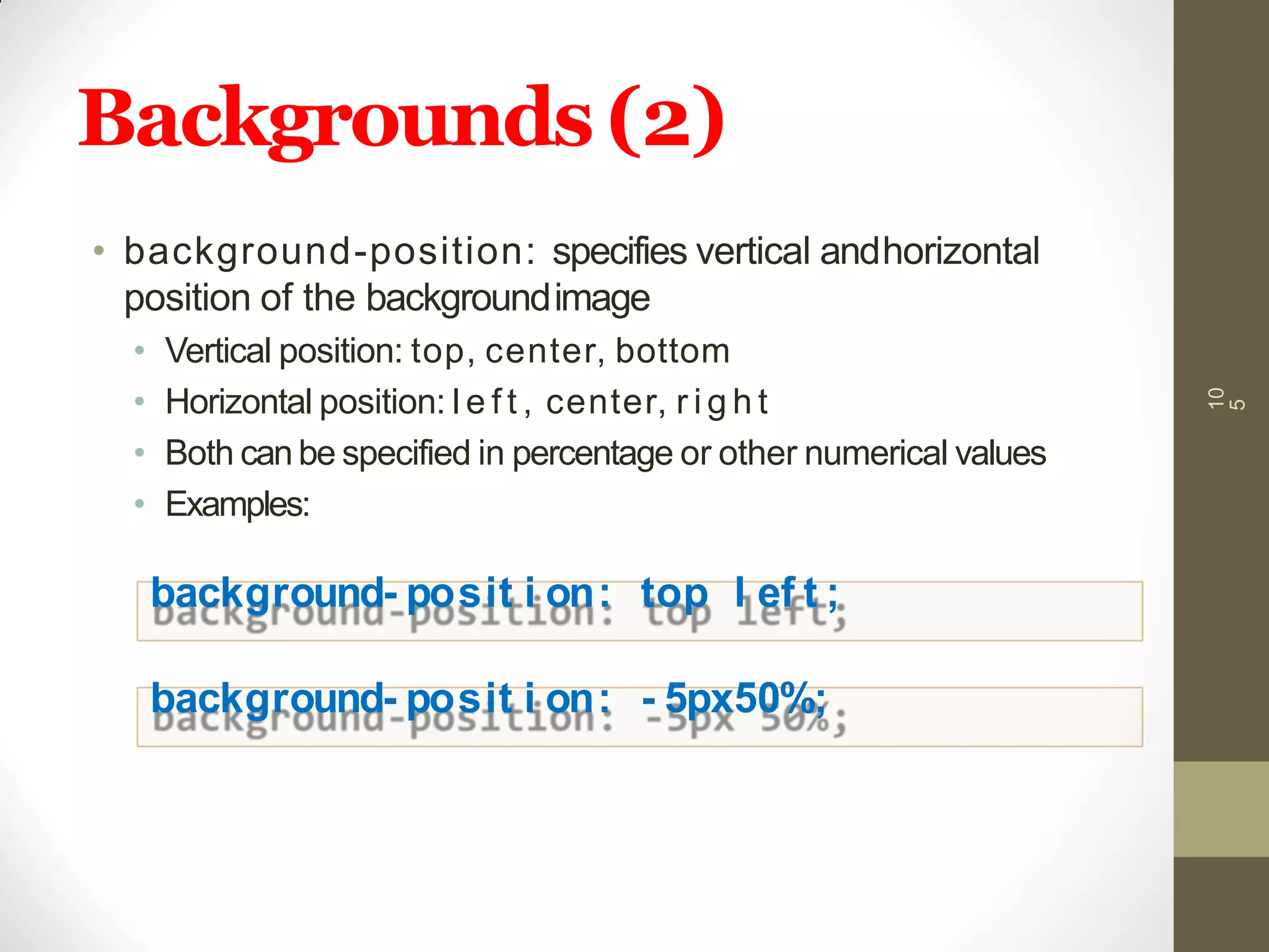 Backgrounds(2)
10
5
• background-position: specifies vertical andhorizontal
position of the backgroundimage
• Vertical position: top, center, bottom
• Horizontal position: l e f t , center, r i g h t
• Both can be specified in percentage or other numerical values
• Examples:
background- posit i on: top l ef t ;
background- posit i on: - 5px50%;
 