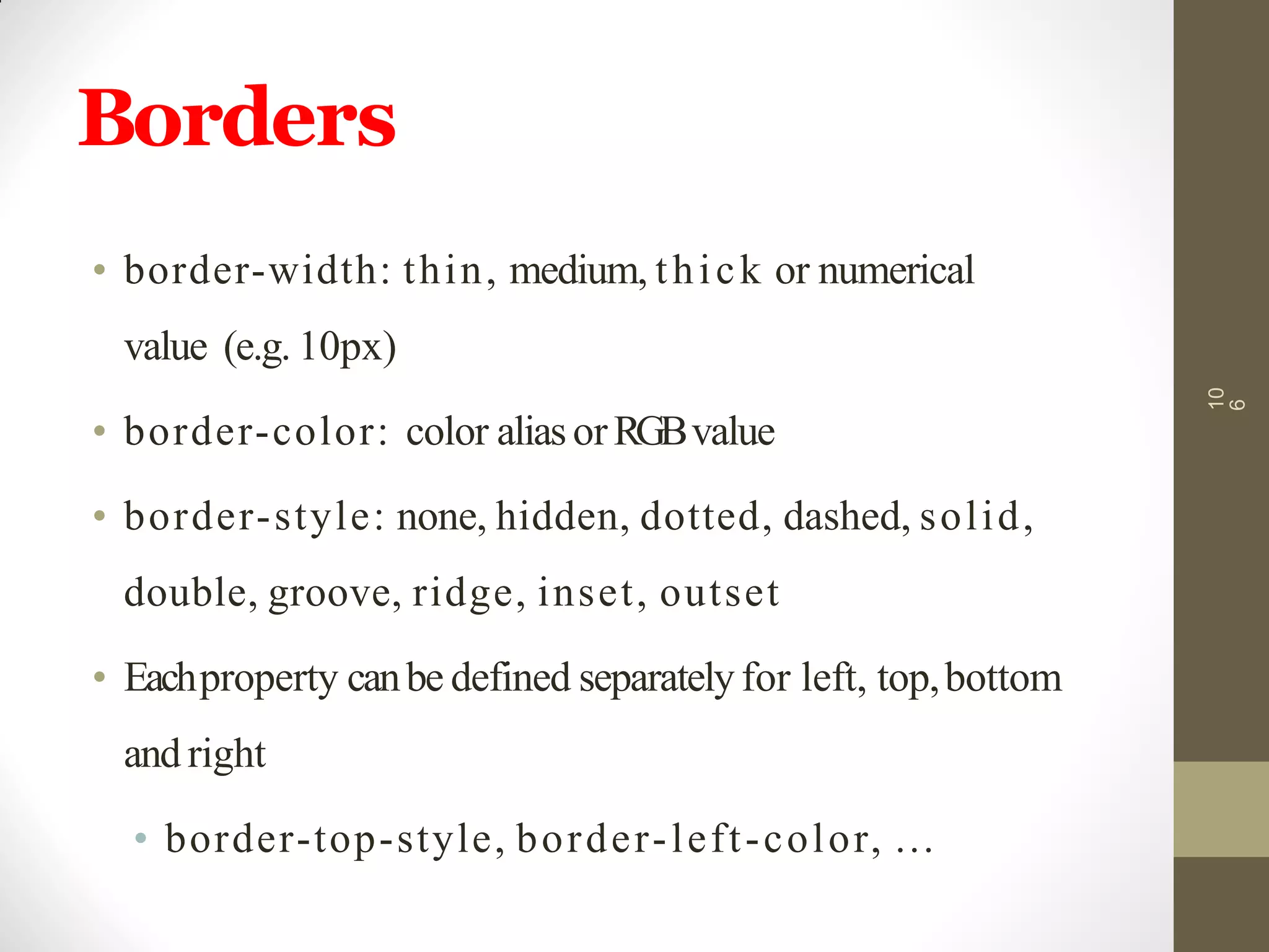 Borders
• border-width: thin, medium, thick or numerical
value (e.g. 10px)
• border-color: color aliasorRGBvalue
• border-style: none, hidden, dotted, dashed, solid,
double, groove, ridge, inset, outset
• Eachproperty canbe defined separatelyfor left, top,bottom
and right
• border-top-style, border-left-color, …
10
6
 