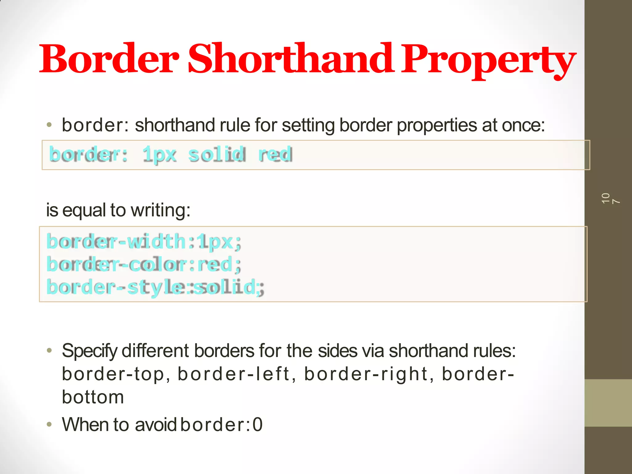Border ShorthandProperty
10
7
• border: shorthand rule for setting border properties at once:
border: 1px solid red
is equal to writing:
border-width:1px;
border-color:red;
border- st yle:sol i d;
• Specify different borders for the sides via shorthand rules:
border-top, border-left, border-right, border-
bottom
• When to avoidborder:0
 