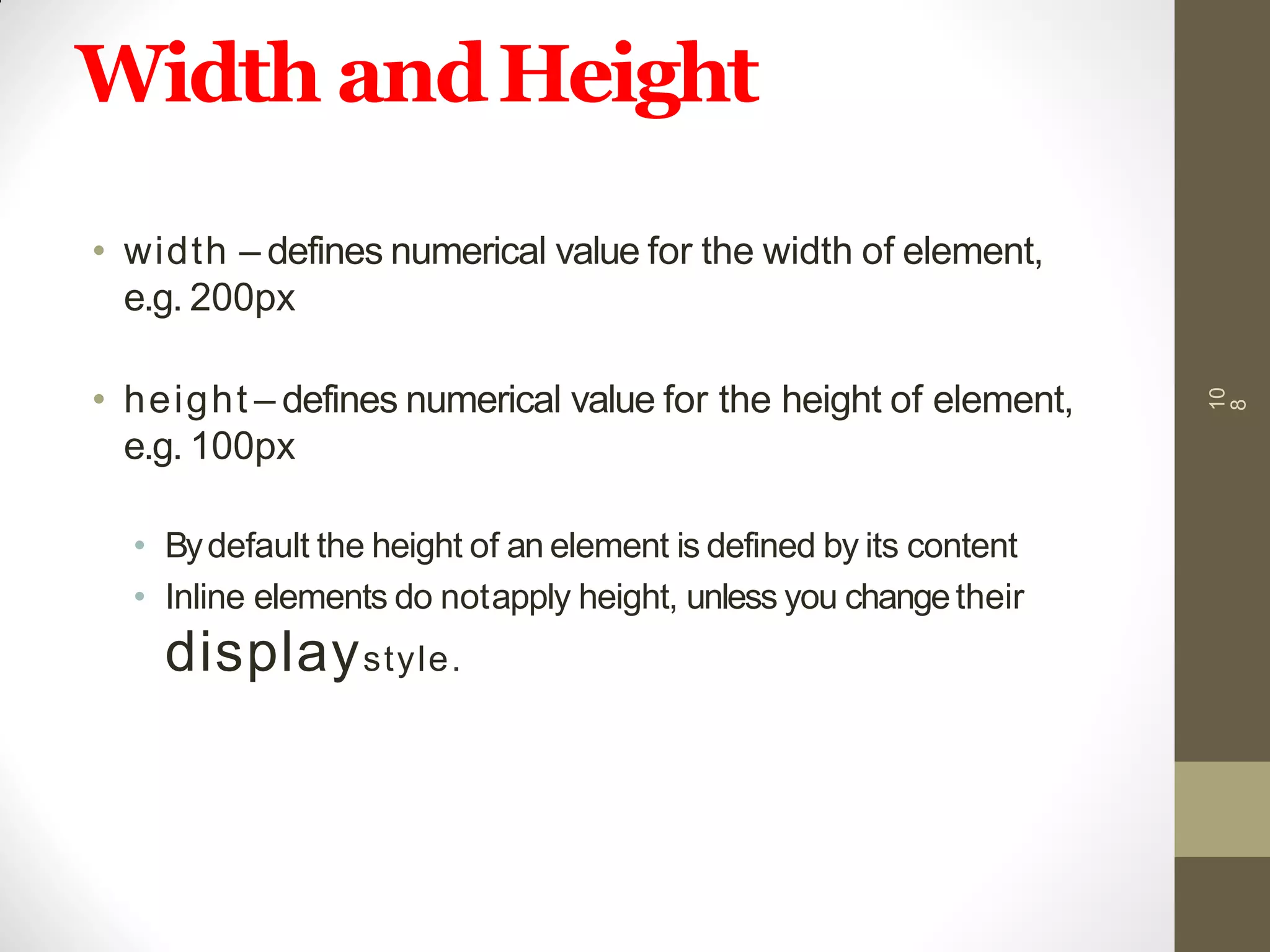 Width andHeight
• width – defines numerical value for the width of element,
e.g. 200px
• height – defines numerical value for the height of element,
e.g. 100px
• Bydefault the height of an element is defined by its content
• Inline elements do notapply height, unless you changetheir
displaystyle.
10
8
 
