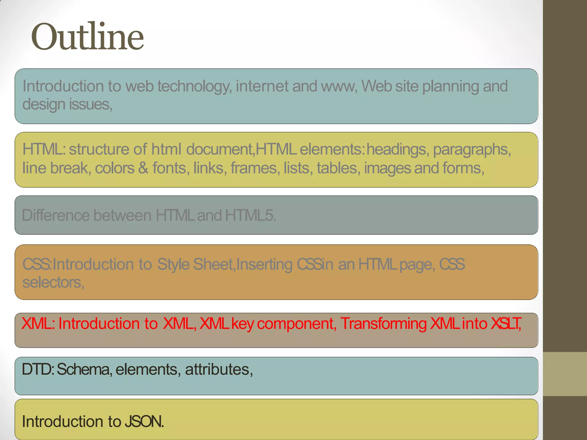 Outline
Introduction to web technology, internet and www, Web site planning and
design issues,
HTML:structure of html document,HTMLelements:headings, paragraphs,
line break, colors & fonts, links, frames, lists, tables, imagesand forms,
Difference between HTMLandHTML5.
CSS:Introduction to Style Sheet,Inserting CSSin an HTMLpage, CSS
selectors,
XML:Introduction to XML,XMLkeycomponent, Transforming XMLinto XSLT,
DTD:Schema,elements, attributes,
Introduction to JSON.
 