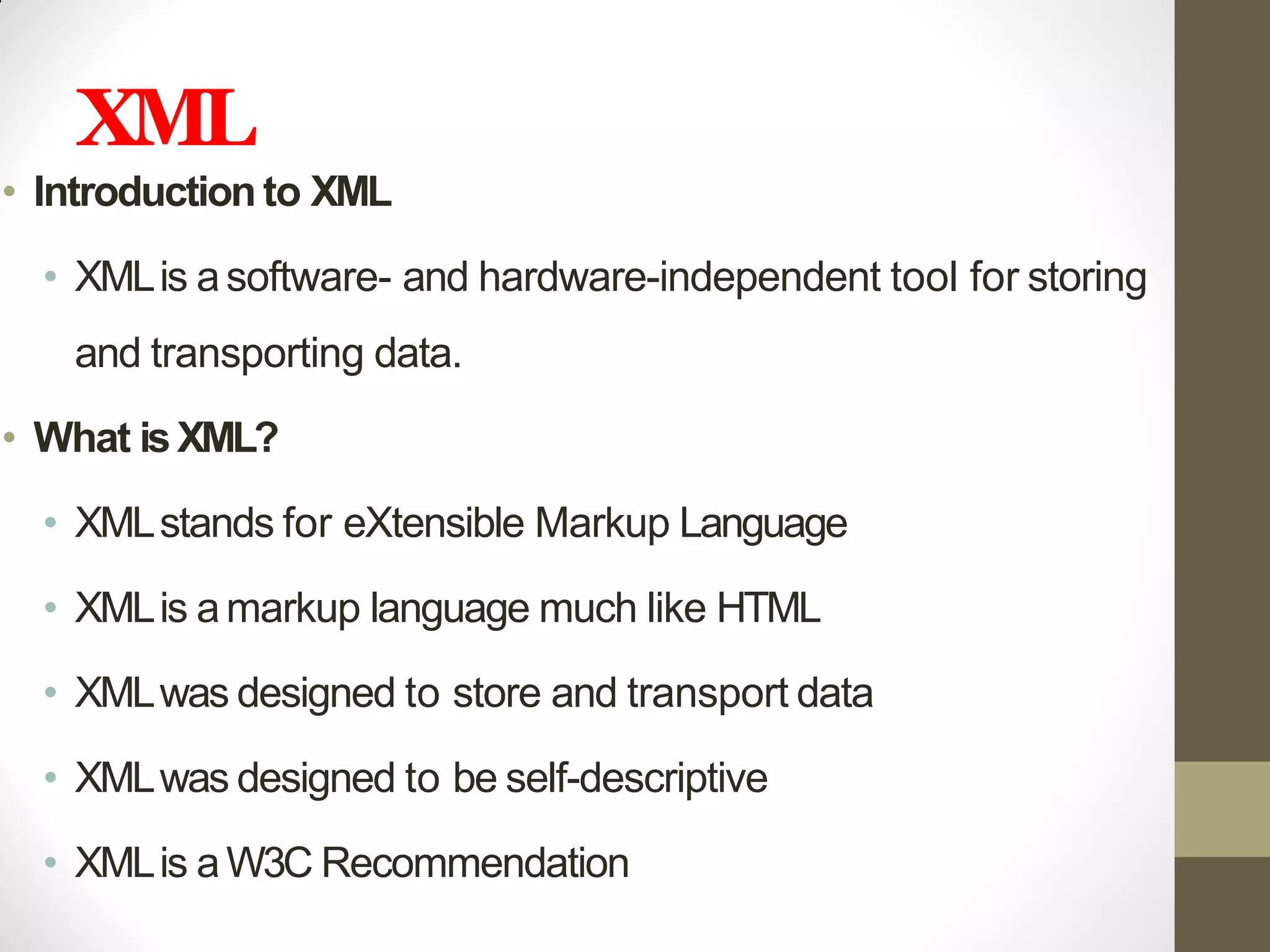 XML
• Introduction to XML
• XMLis asoftware- and hardware-independent tool for storing
and transporting data.
• What isXML?
• XMLstands for eXtensible Markup Language
• XMLis amarkup language much like HTML
• XMLwas designed to store and transport data
• XMLwas designed to be self-descriptive
• XMLis aW3C Recommendation
 