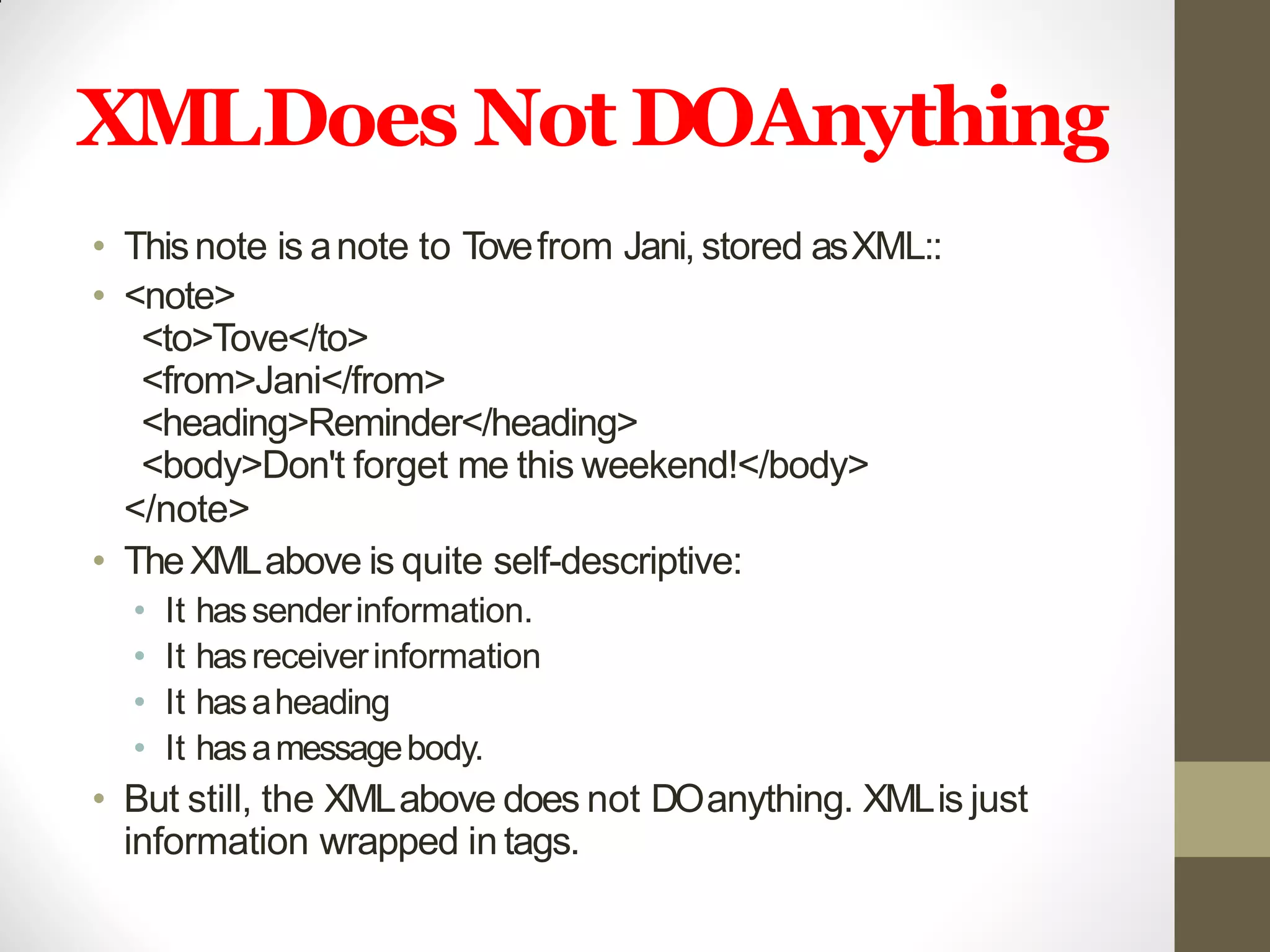 XMLDoes Not DOAnything
• Thisnote is anote to Tovefrom Jani, stored asXML::
• <note>
<to>Tove</to>
<from>Jani</from>
<heading>Reminder</heading>
<body>Don't forget me this weekend!</body>
</note>
• TheXMLabove is quite self-descriptive:
• It hassenderinformation.
• It hasreceiverinformation
• It hasaheading
• It hasamessagebody.
• But still, the XMLabove does not DOanything. XMLis just
information wrapped in tags.
 