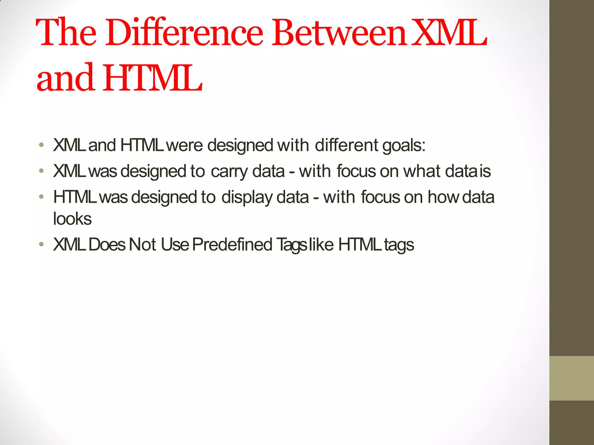 The Difference BetweenXML
andHTML
• XMLand HTMLwere designed with different goals:
• XMLwasdesigned to carry data - with focus on what datais
• HTMLwasdesigned to display data - with focus on howdata
looks
• XMLDoesNot UsePredefined Tagslike HTMLtags
 