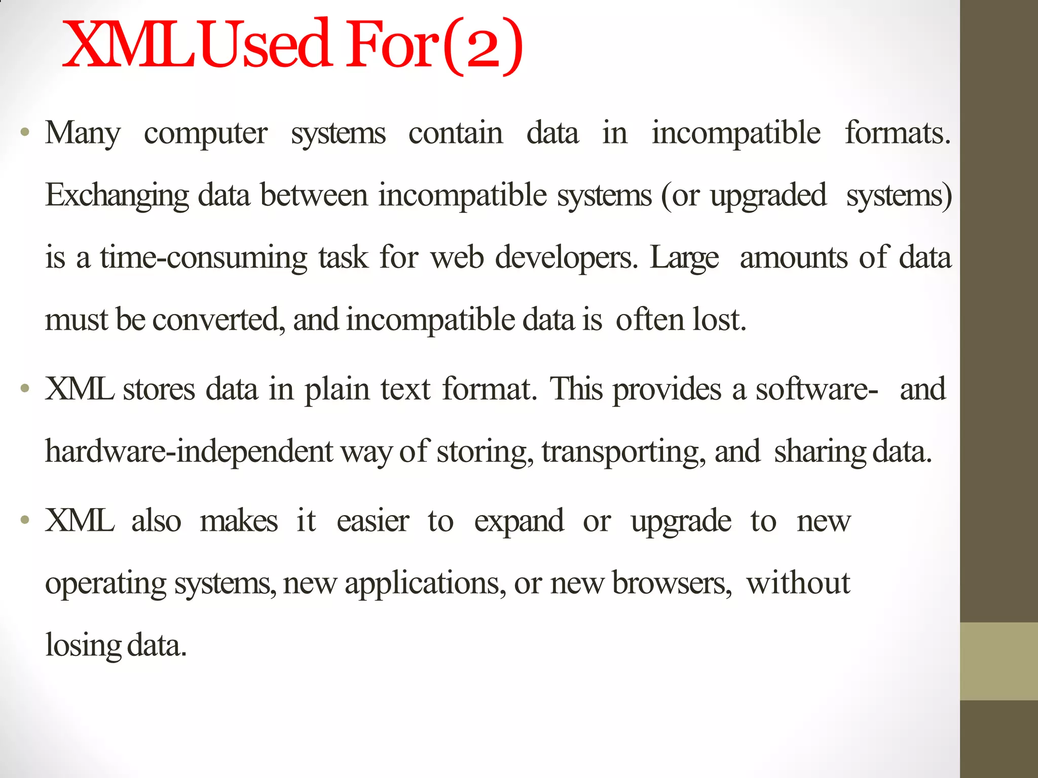 XMLUsedFor(2)
• Many computer systems contain data in incompatible formats.
Exchanging data between incompatible systems (or upgraded systems)
is a time-consuming task for web developers. Large amounts of data
must be converted, and incompatible data is often lost.
• XML stores data in plain text format. This provides a software- and
hardware-independent wayof storing, transporting, and sharingdata.
• XML also makes it easier to expand or upgrade to new
operating systems,new applications, or new browsers, without
losingdata.
 