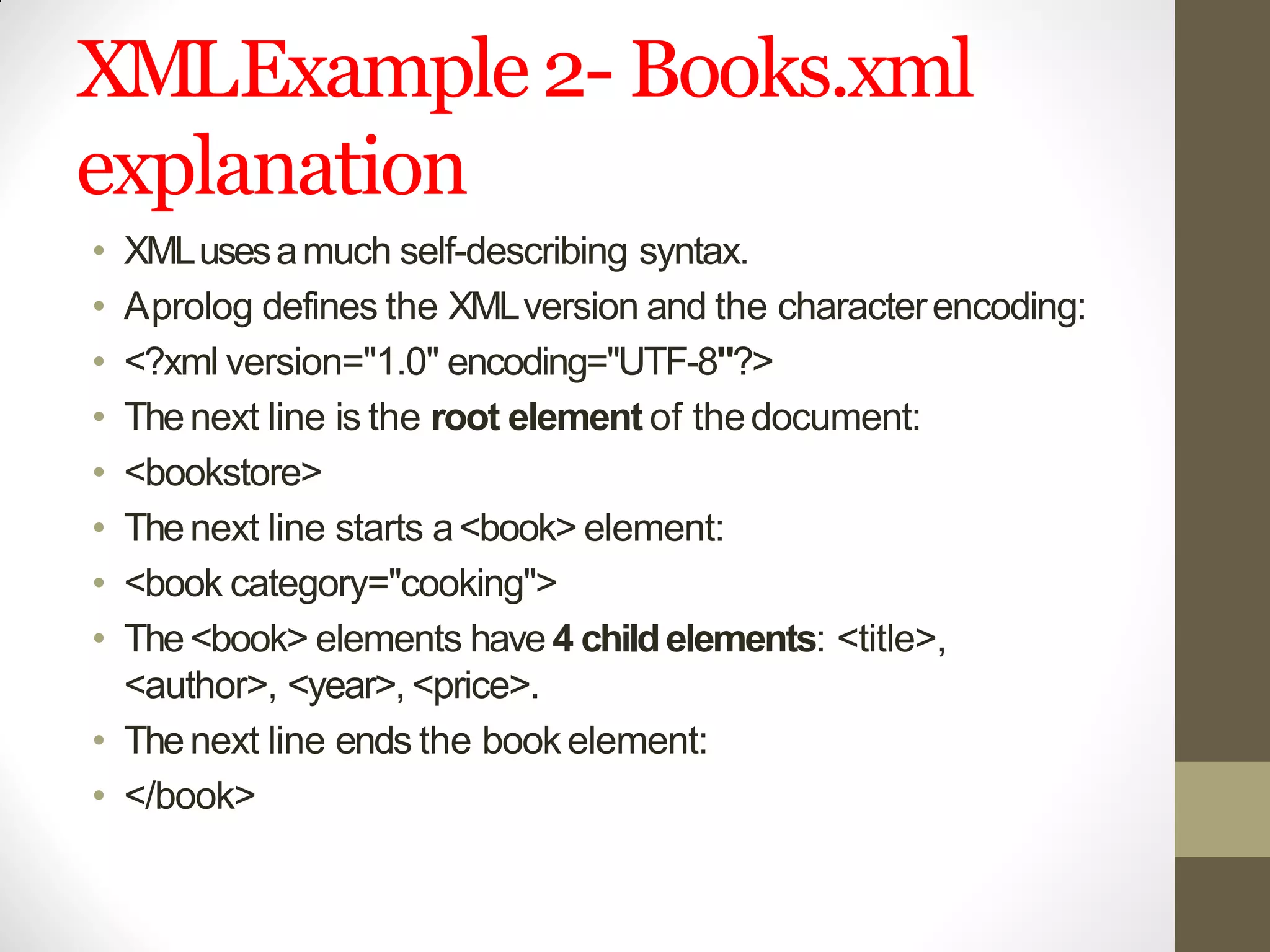 XMLExample2- Books.xml
explanation
• XMLusesamuch self-describing syntax.
• Aprolog defines the XMLversion and the characterencoding:
• <?xml version="1.0" encoding="UTF-8"?>
• Thenext line is the root element of thedocument:
• <bookstore>
• Thenext line starts a<book> element:
• <book category="cooking">
• The<book> elements have 4 childelements: <title>,
<author>, <year>, <price>.
• Thenext line ends the bookelement:
• </book>
 