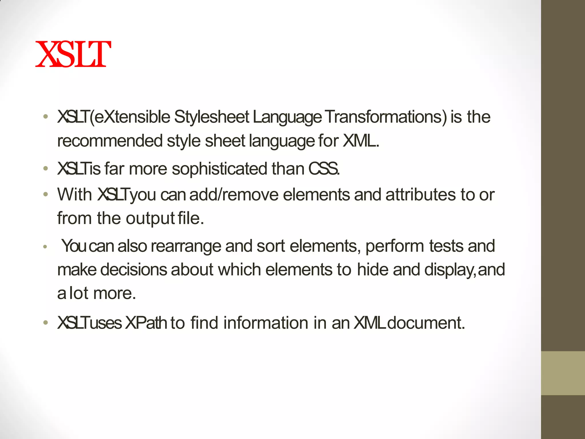 XSLT
• XSLT(eXtensible Stylesheet LanguageTransformations) is the
recommended style sheet languagefor XML.
• XSLTis far more sophisticated than CSS.
• With XSLTyou canadd/remove elements and attributes to or
from the outputfile.
• Youcanalso rearrange and sort elements, perform tests and
make decisions about which elements to hide and display,and
alot more.
• XSLTusesXPathto find information in an XMLdocument.
 