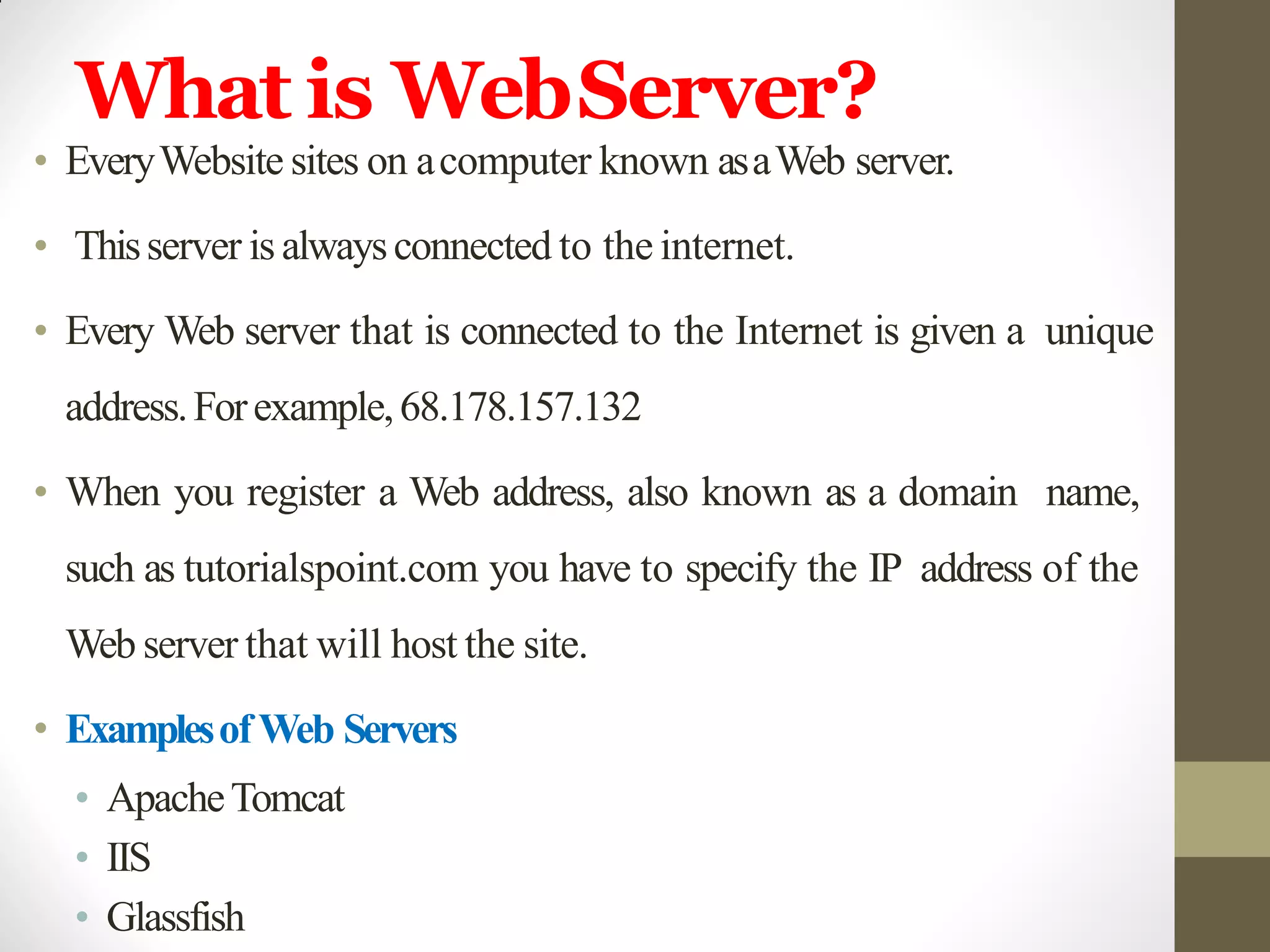 What is WebServer?
• EveryWebsite sites on acomputer known asaWeb server.
• Thisserver is alwaysconnected to the internet.
• Every Web server that is connected to the Internet is given a unique
address.Forexample,68.178.157.132
• When you register a Web address, also known as a domain name,
such as tutorialspoint.com you have to specify the IP address of the
Web server that will host the site.
• ExamplesofWeb Servers
• ApacheTomcat
• IIS
• Glassfish
 