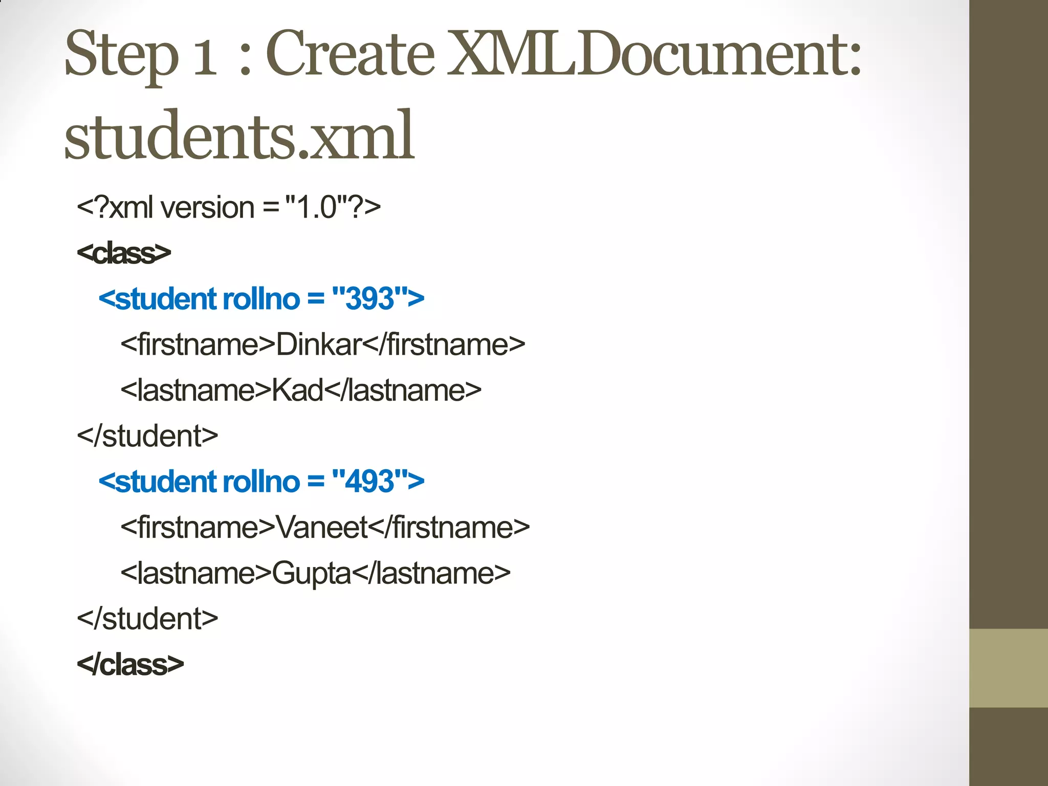 Step 1 :Create XMLDocument:
students.xml
<?xml version ="1.0"?>
<class>
<studentrollno = "393">
<firstname>Dinkar</firstname>
<lastname>Kad</lastname>
</student>
<studentrollno = "493">
<firstname>Vaneet</firstname>
<lastname>Gupta</lastname>
</student>
</class>
 