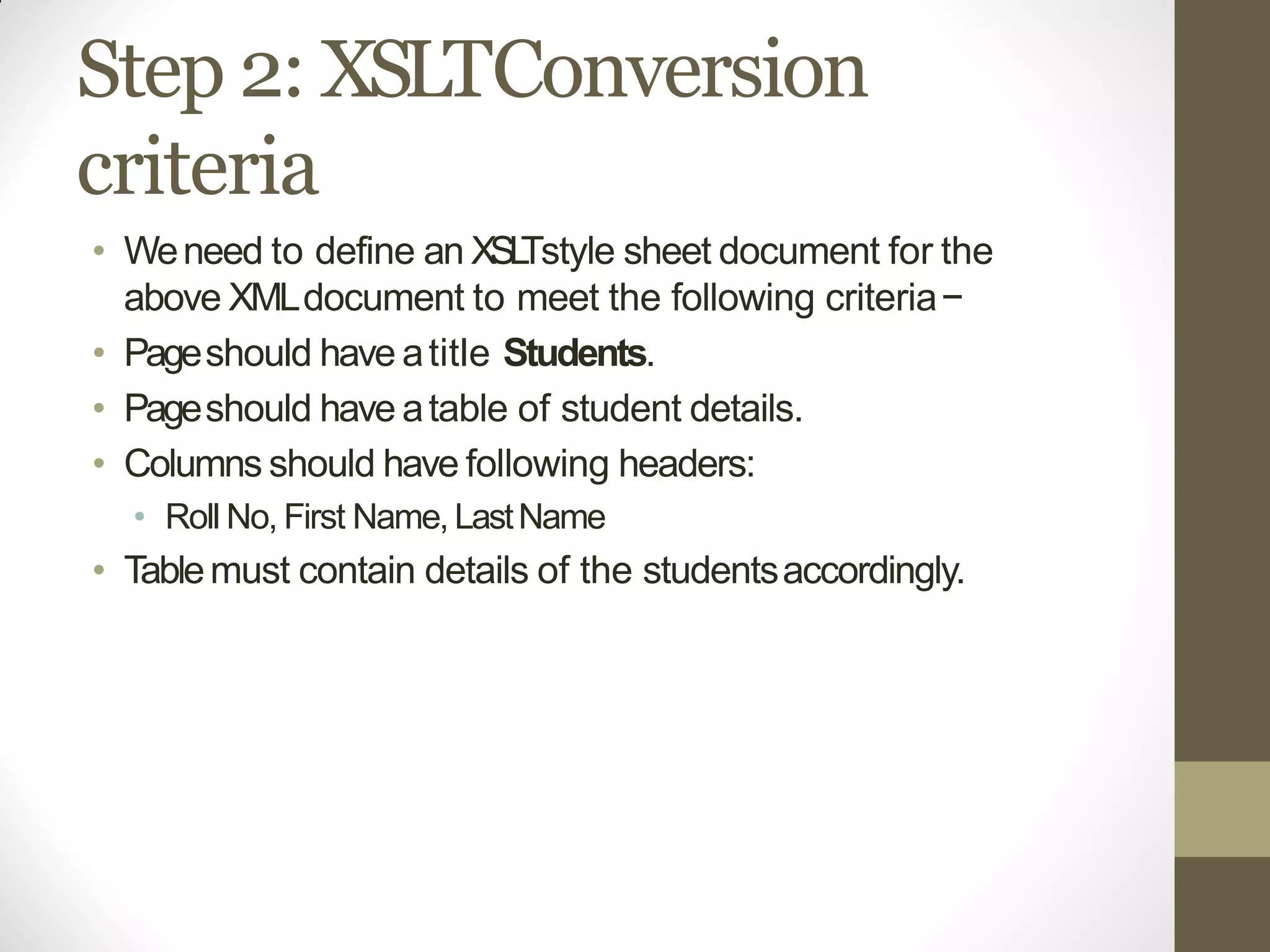 Step 2: XSLTConversion
criteria
• Weneed to define an XSLTstyle sheet document for the
above XMLdocument to meet the following criteria−
• Pageshould have atitle Students.
• Pageshould have atable of student details.
• Columns should have following headers:
• Roll No, First Name, LastName
• Tablemust contain details of the studentsaccordingly.
 