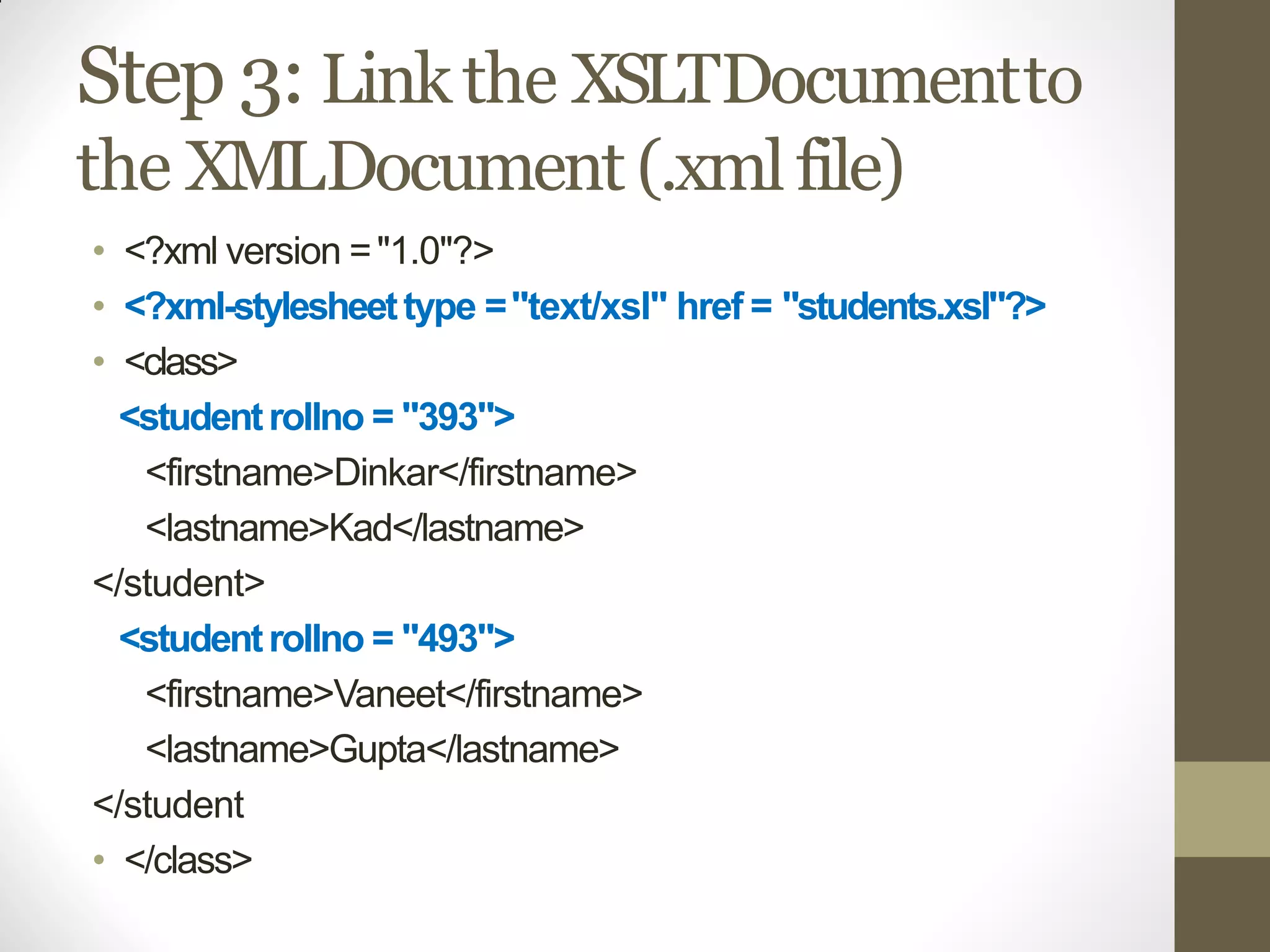 Step 3: Linkthe XSLTDocumentto
the XMLDocument (.xmlfile)
• <?xml version ="1.0"?>
• <?xml-stylesheettype ="text/xsl" href = "students.xsl"?>
• <class>
<studentrollno = "393">
<firstname>Dinkar</firstname>
<lastname>Kad</lastname>
</student>
<studentrollno = "493">
<firstname>Vaneet</firstname>
<lastname>Gupta</lastname>
</student
• </class>
 