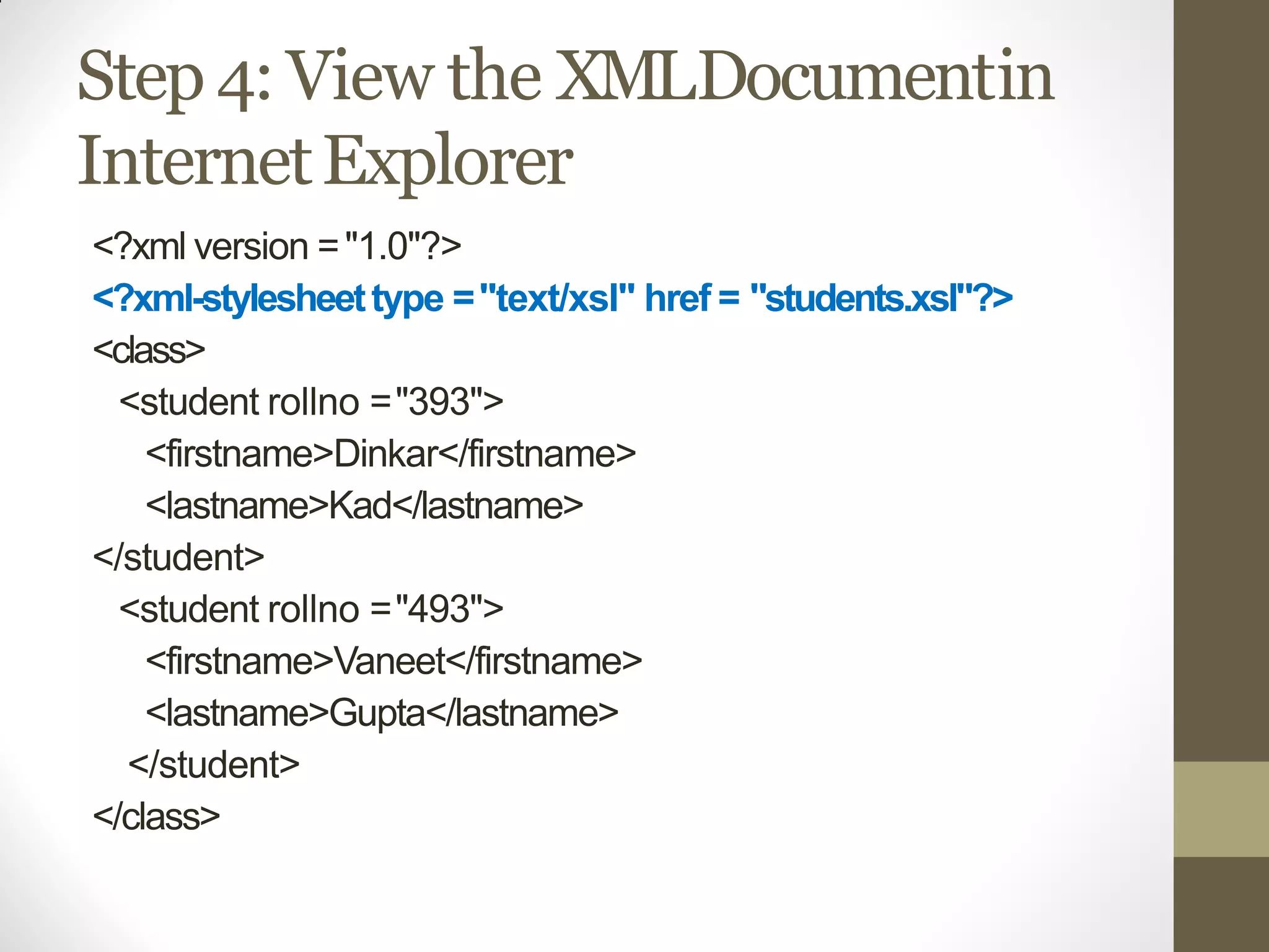 Step 4: View the XMLDocumentin
InternetExplorer
<?xml version ="1.0"?>
<?xml-stylesheettype ="text/xsl" href = "students.xsl"?>
<class>
<student rollno ="393">
<firstname>Dinkar</firstname>
<lastname>Kad</lastname>
</student>
<student rollno ="493">
<firstname>Vaneet</firstname>
<lastname>Gupta</lastname>
</student>
</class>
 