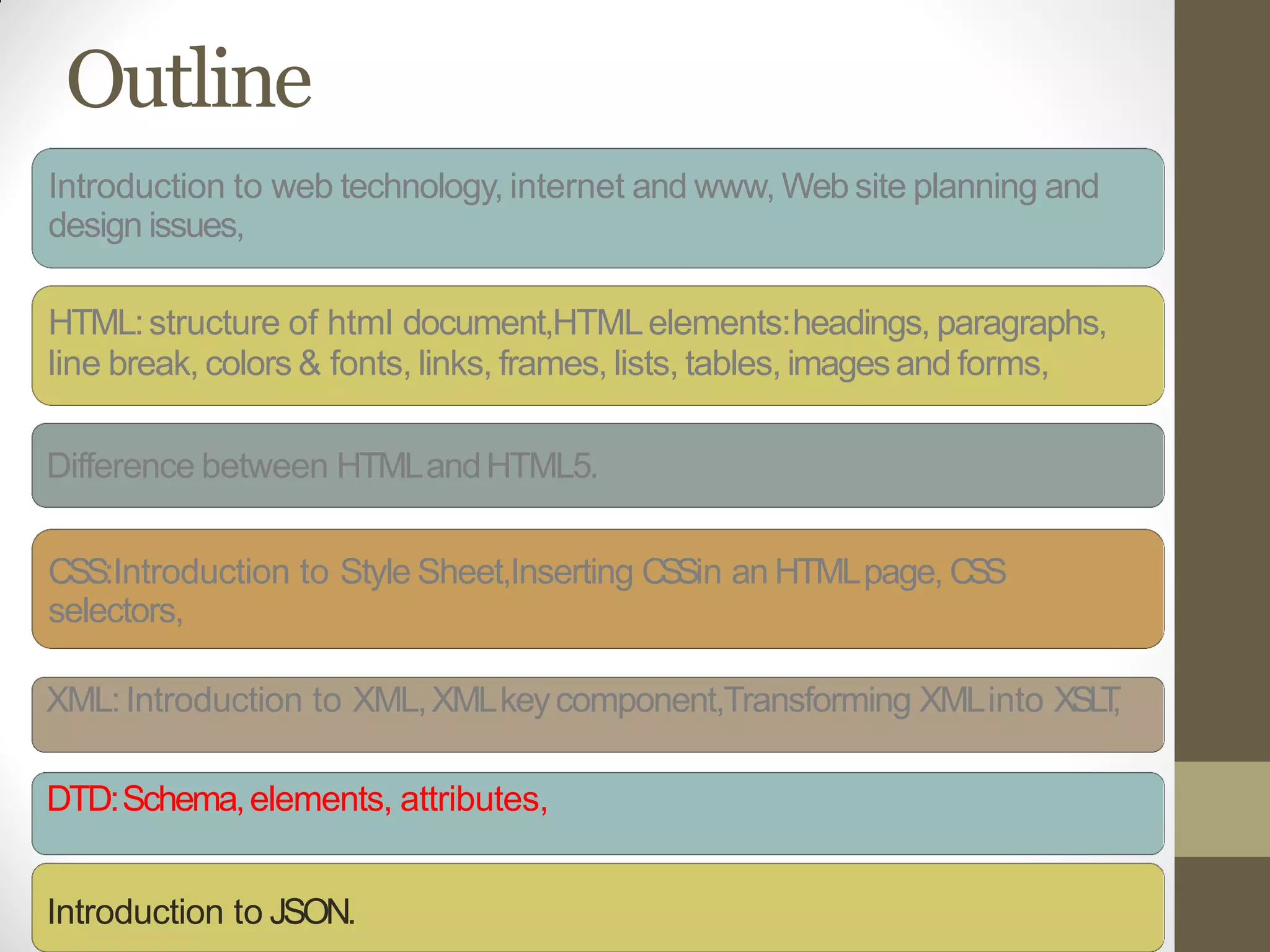 Outline
Introduction to web technology, internet and www, Web site planning and
design issues,
HTML:structure of html document,HTMLelements:headings, paragraphs,
line break, colors & fonts, links, frames, lists, tables, imagesand forms,
Difference between HTMLandHTML5.
CSS:Introduction to Style Sheet,Inserting CSSin an HTMLpage, CSS
selectors,
XML:Introduction to XML,XMLkeycomponent,Transforming XMLinto XSLT,
DTD:Schema,elements, attributes,
Introduction to JSON.
 