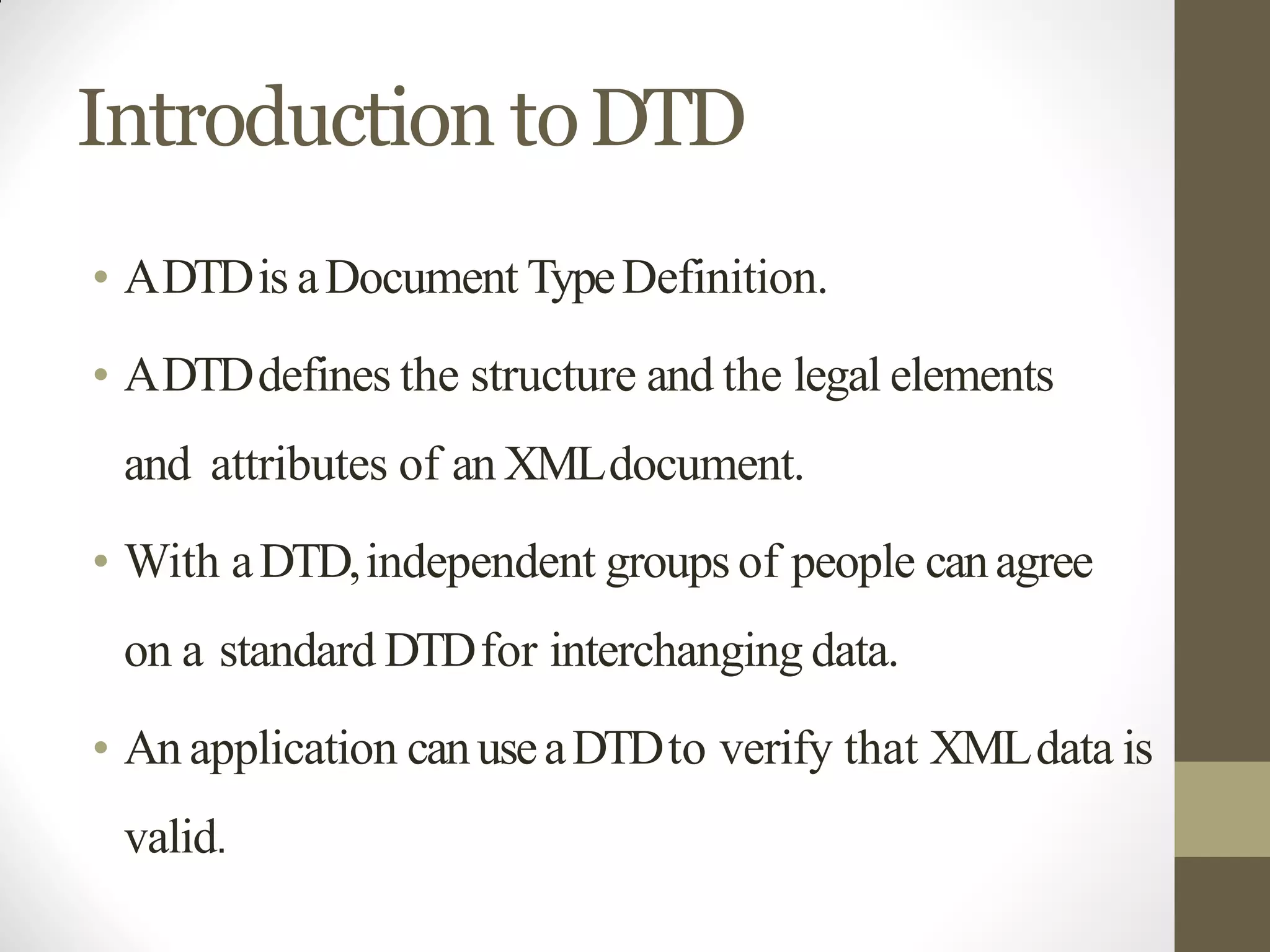 Introduction toDTD
• ADTDis aDocument TypeDefinition.
• ADTDdefines the structure and the legal elements
and attributes of an XMLdocument.
• With aDTD,independent groups of people canagree
on a standard DTDfor interchanging data.
• An application canuseaDTDto verify that XMLdata is
valid.
 