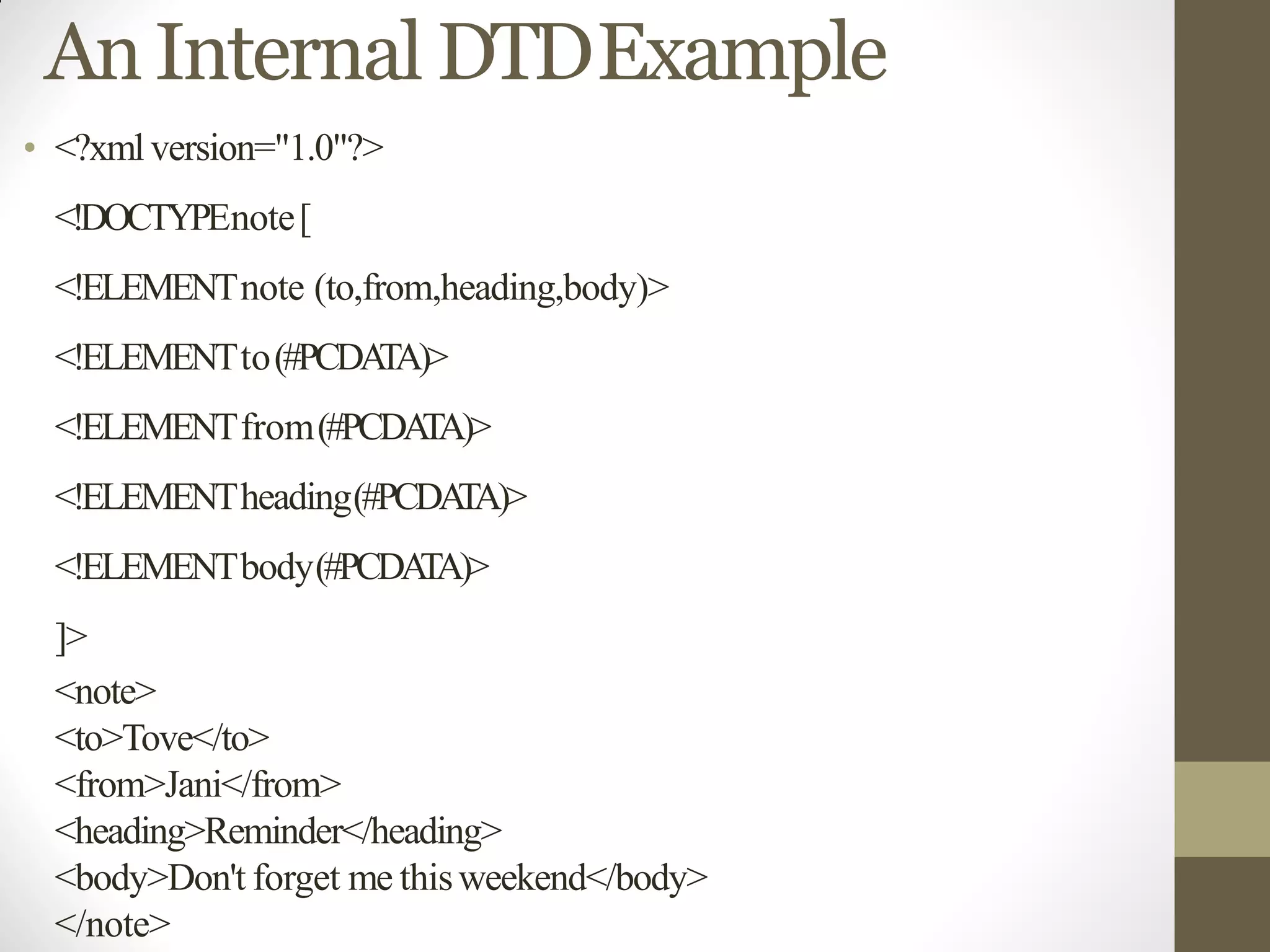 AnInternal DTDExample
• <?xmlversion="1.0"?>
<!DOCTYPEnote[
<!ELEMENTnote (to,from,heading,body)>
<!ELEMENTto(#PCDATA)>
<!ELEMENTfrom(#PCDATA)>
<!ELEMENTheading(#PCDATA)>
<!ELEMENTbody(#PCDATA)>
]>
<note>
<to>Tove</to>
<from>Jani</from>
<heading>Reminder</heading>
<body>Don't forget me thisweekend</body>
</note>
 