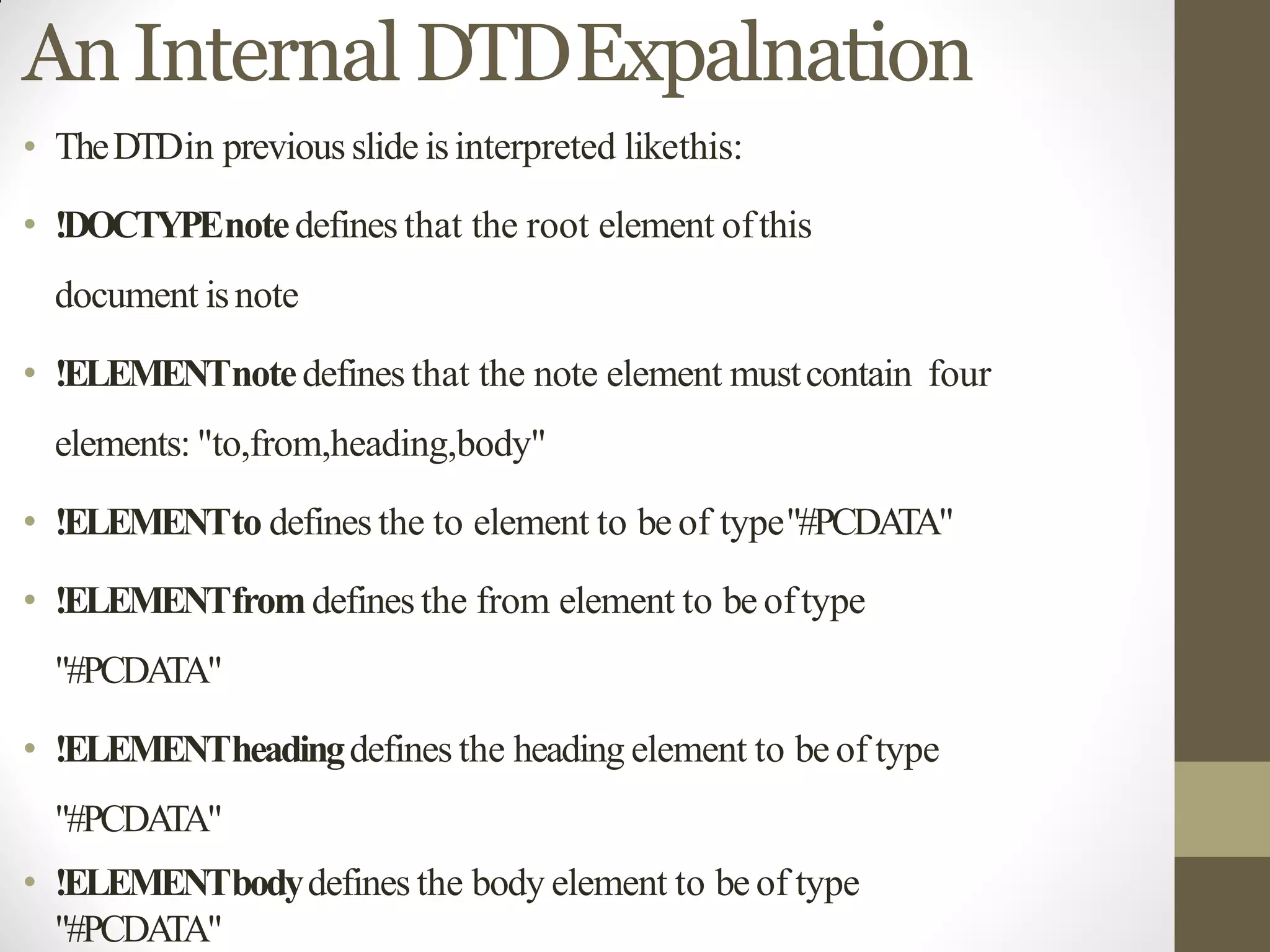 AnInternal DTDExpalnation
• TheDTDin previous slide isinterpreted likethis:
• !DOCTYPEnotedefines that the root element ofthis
document isnote
• !ELEMENTnotedefines that the note element mustcontain four
elements: "to,from,heading,body"
• !ELEMENTto defines the to element to be of type"#PCDATA"
• !ELEMENTfromdefines the from element to be oftype
"#PCDATA"
• !ELEMENTheadingdefines the heading element to be of type
"#PCDATA"
• !ELEMENTbodydefines the body element to be of type
"#PCDATA"
 