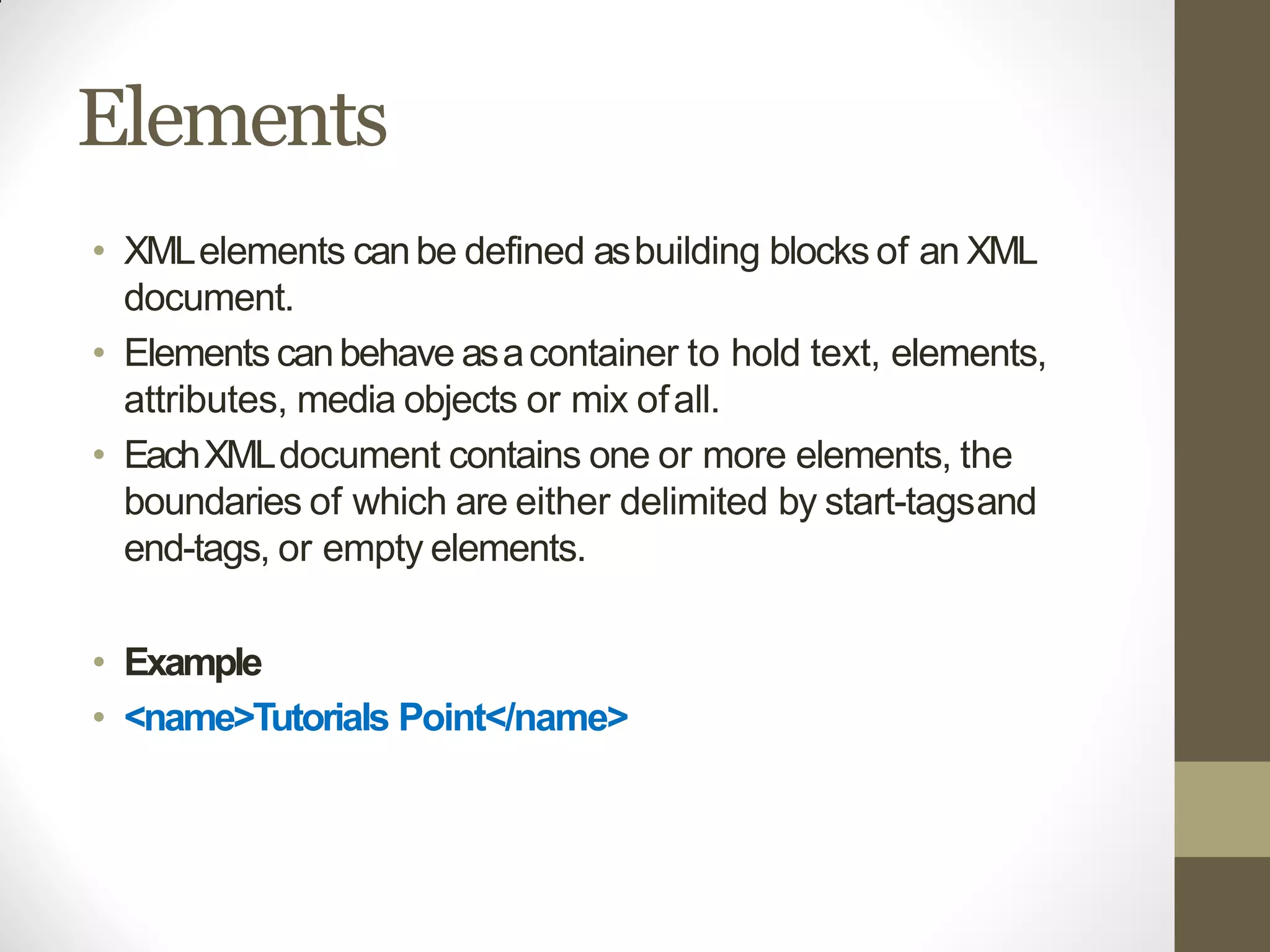 Elements
• XMLelements canbe defined asbuilding blocks of an XML
document.
• Elements canbehave asacontainer to hold text, elements,
attributes, media objects or mix ofall.
• EachXMLdocument contains one or more elements, the
boundaries of which are either delimited by start-tagsand
end-tags, or empty elements.
• Example
• <name>Tutorials Point</name>
 