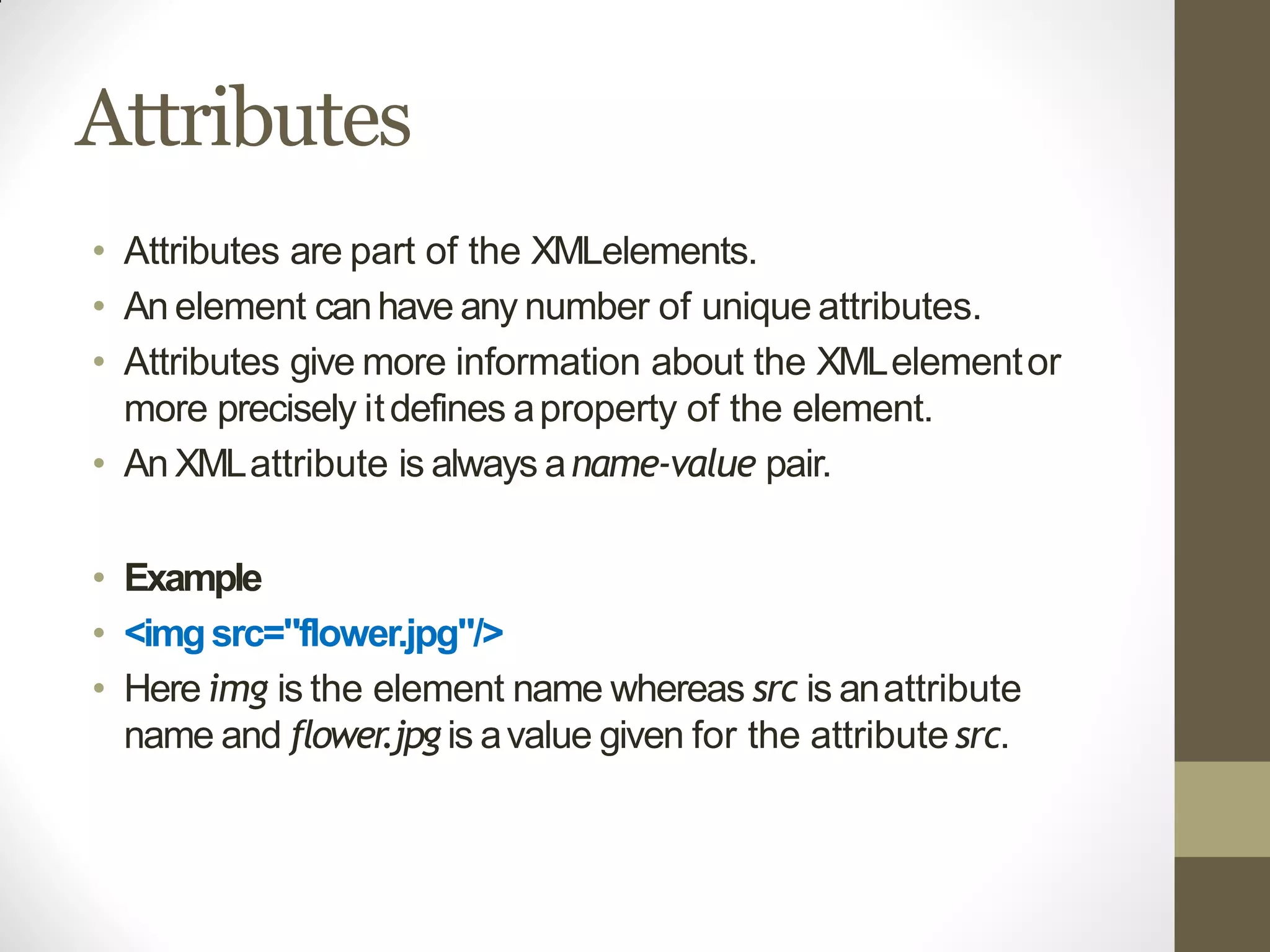 Attributes
• Attributes are part of the XMLelements.
• An element canhave any number of unique attributes.
• Attributes give more information about the XMLelementor
more precisely itdefines aproperty of the element.
• An XMLattribute is always aname-value pair.
• Example
• <imgsrc="flower.jpg"/>
• Here img is the element name whereas src is anattribute
name and flower.jpg is avalue given for the attribute src.
 