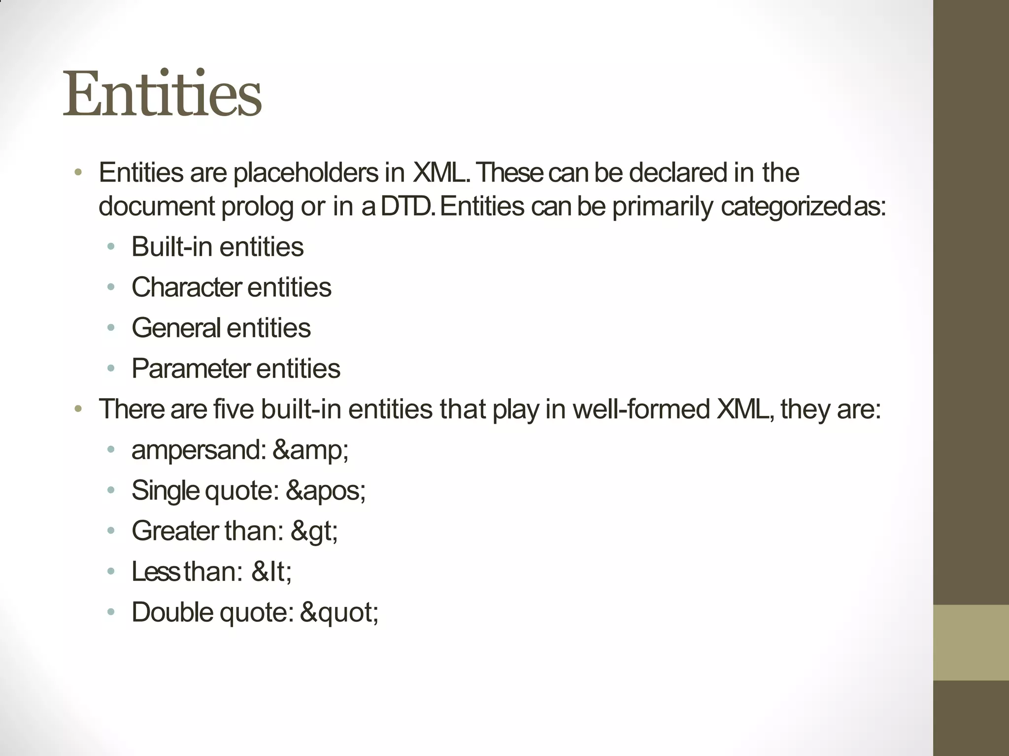 Entities
• Entities are placeholders in XML.Thesecanbe declared in the
document prolog or in aDTD.Entities canbe primarily categorizedas:
• Built-in entities
• Character entities
• General entities
• Parameter entities
• There are five built-in entities that play in well-formed XML,they are:
• ampersand: &amp;
• Singlequote: '
• Greater than: >
• Lessthan: <
• Double quote: "
 