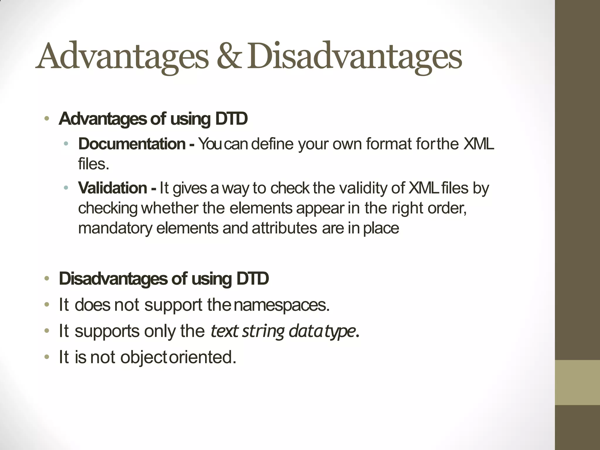 Advantages &Disadvantages
• Advantagesof using DTD
• Documentation- Youcandefine your own format forthe XML
files.
• Validation - It gives away to check the validity of XMLfiles by
checking whether the elements appear in the right order,
mandatory elements and attributes are inplace
• Disadvantagesof using DTD
• It does not support thenamespaces.
• It supports only the textstring datatype.
• It is not objectoriented.
 