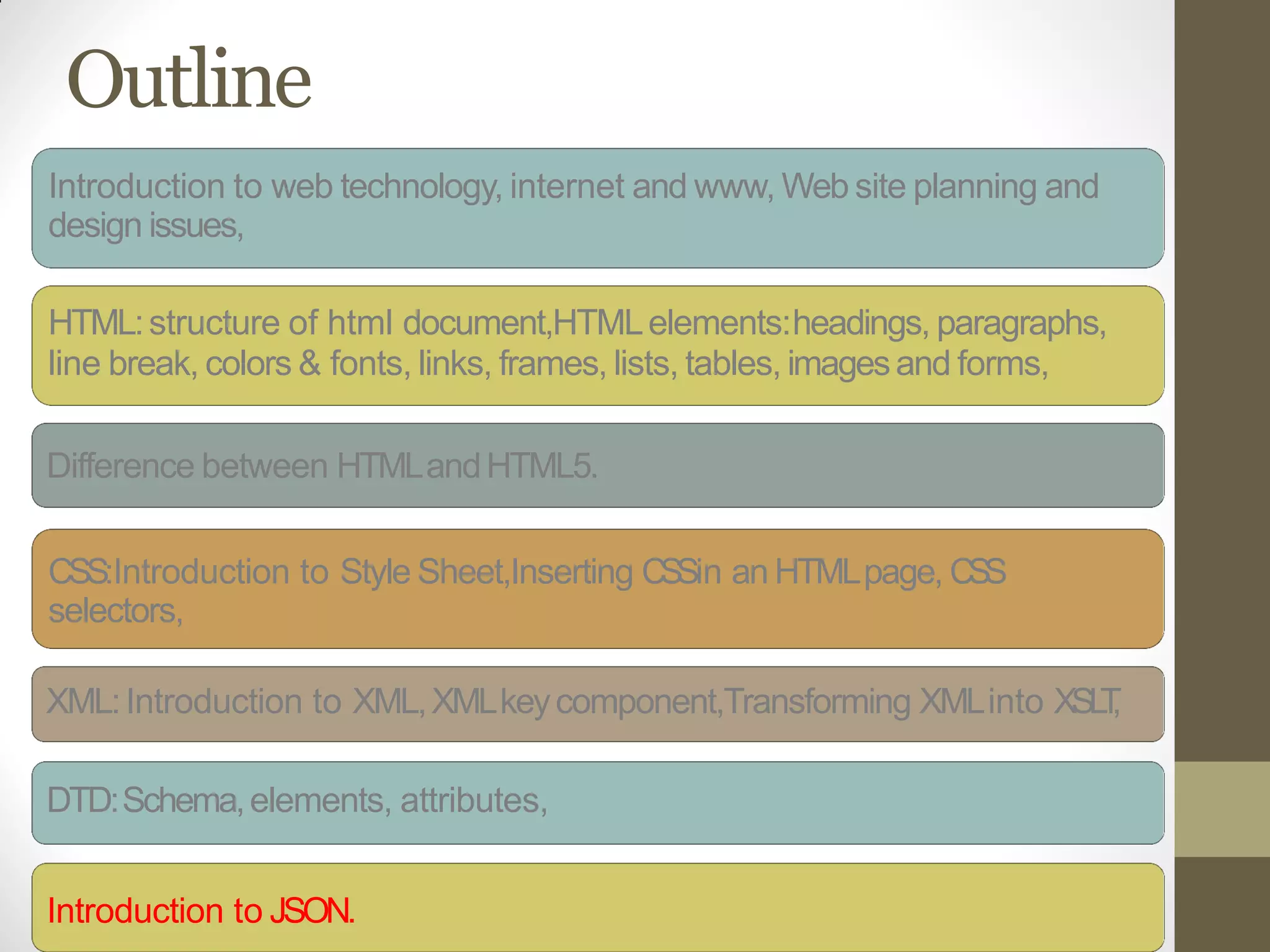 Outline
Introduction to web technology, internet and www, Web site planning and
design issues,
HTML:structure of html document,HTMLelements:headings, paragraphs,
line break, colors & fonts, links, frames, lists, tables, imagesand forms,
Difference between HTMLandHTML5.
CSS:Introduction to Style Sheet,Inserting CSSin an HTMLpage, CSS
selectors,
XML:Introduction to XML,XMLkeycomponent,Transforming XMLinto XSLT,
DTD:Schema,elements, attributes,
Introduction to JSON.
 