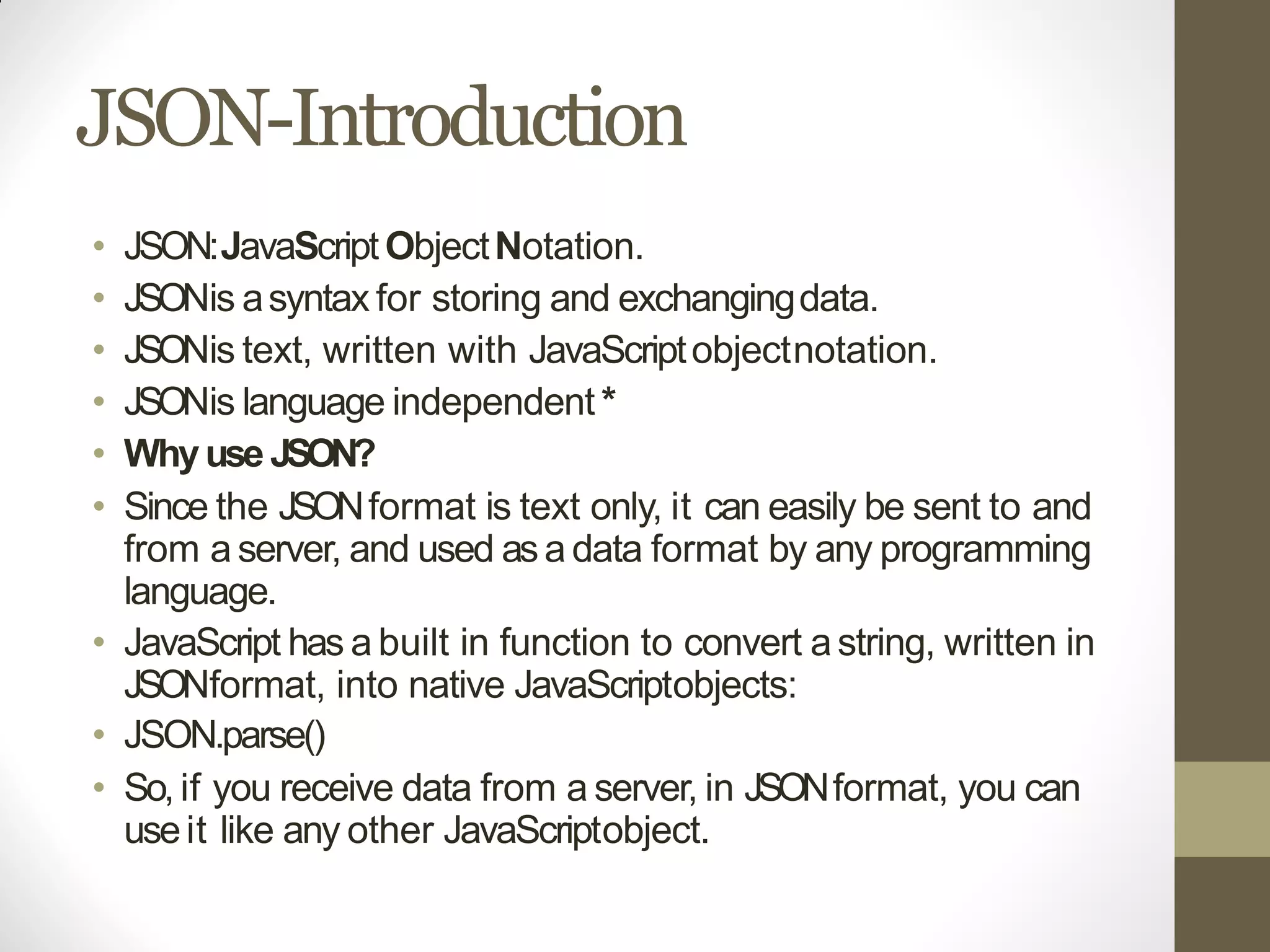 JSON-Introduction
• JSON:JavaScriptObjectNotation.
• JSONis asyntax for storing and exchangingdata.
• JSONis text, written with JavaScriptobjectnotation.
• JSONis language independent *
• Whyuse JSON?
• Since the JSONformat is text only, it can easily be sent to and
from a server, and used asa data format by any programming
language.
• JavaScript has a built in function to convert astring, written in
JSONformat, into native JavaScriptobjects:
• JSON.parse()
• So,if you receive data from a server, in JSONformat, you can
useit like any other JavaScriptobject.
 
