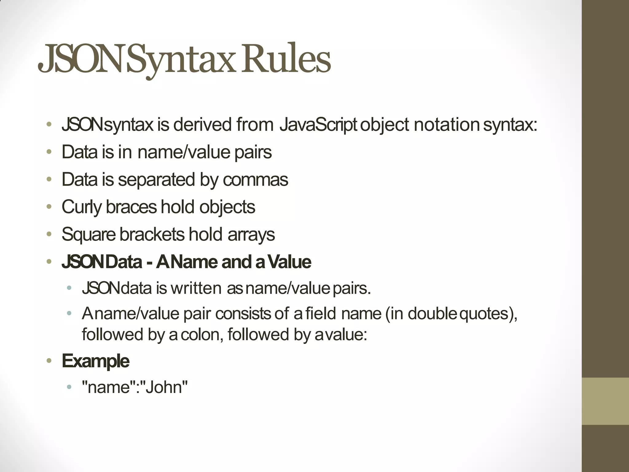 JSONSyntaxRules
• JSONsyntax is derived from JavaScriptobject notationsyntax:
• Data is in name/value pairs
• Data is separated by commas
• Curly braceshold objects
• Squarebrackets hold arrays
• JSONData - ANameandaValue
• JSONdata is written asname/valuepairs.
• Aname/value pair consistsof afield name (in doublequotes),
followed by acolon, followed by avalue:
• Example
• "name":"John"
 