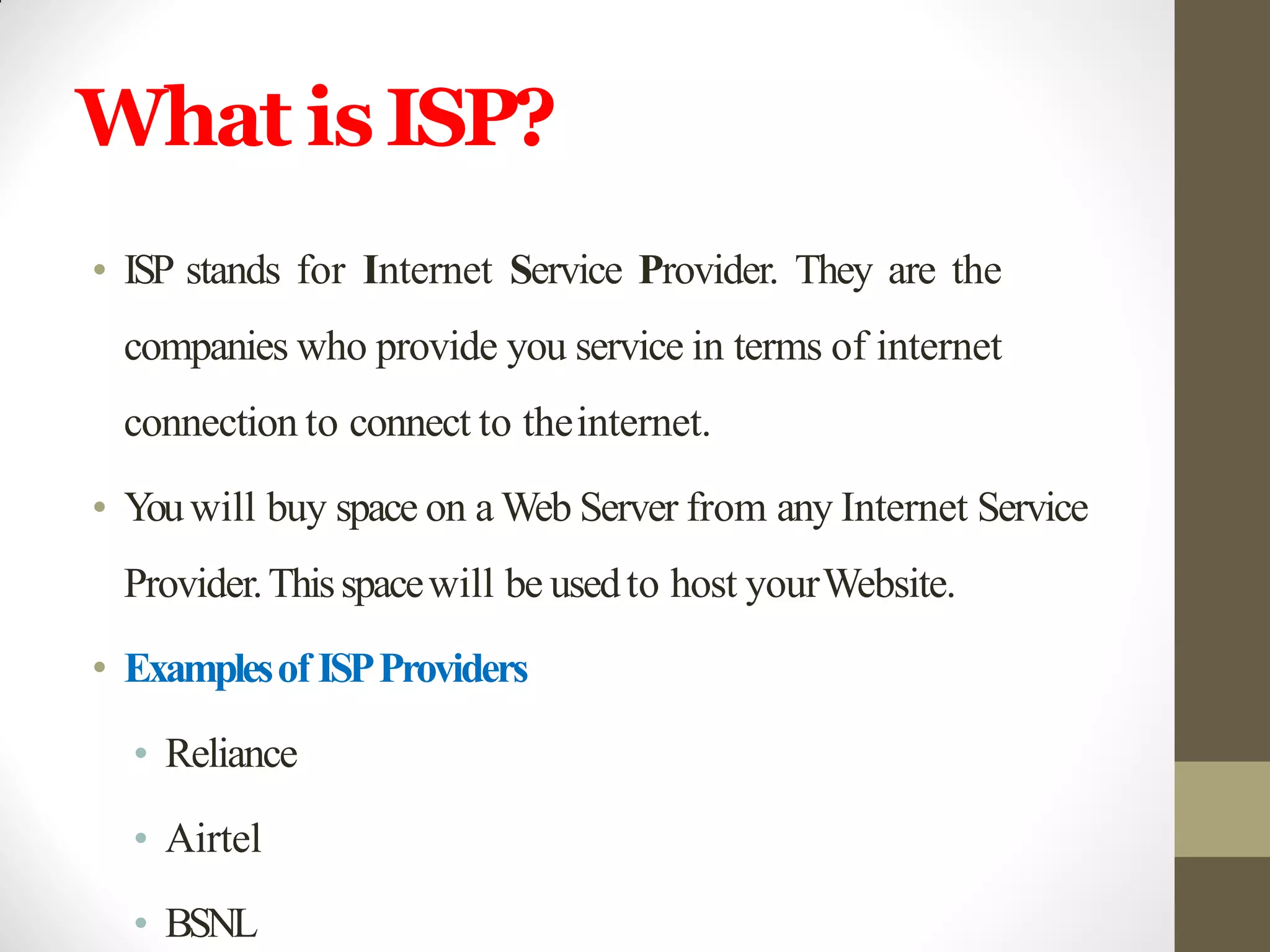 What isISP?
• ISP stands for Internet Service Provider. They are the
companies who provide you service in terms of internet
connection to connect to theinternet.
• Youwill buy space on a Web Server from any Internet Service
Provider.Thisspacewill be usedto host yourWebsite.
• Examplesof ISPProviders
• Reliance
• Airtel
• BSNL
 