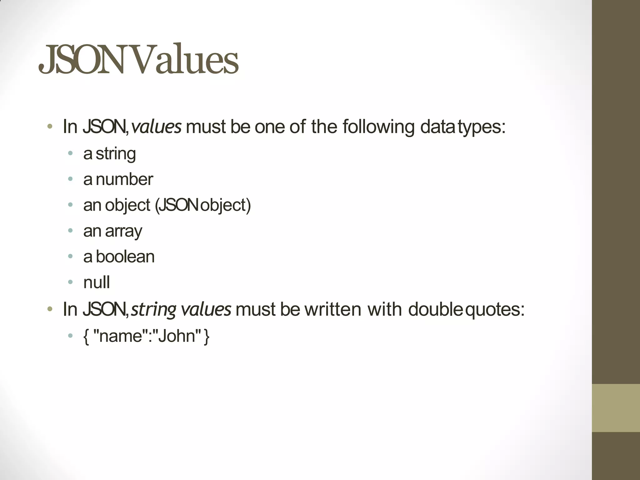 JSONValues
• In JSON,values must be one of the following datatypes:
• astring
• anumber
• an object (JSONobject)
• an array
• aboolean
• null
• In JSON,string values must be written with doublequotes:
• { "name":"John"}
 