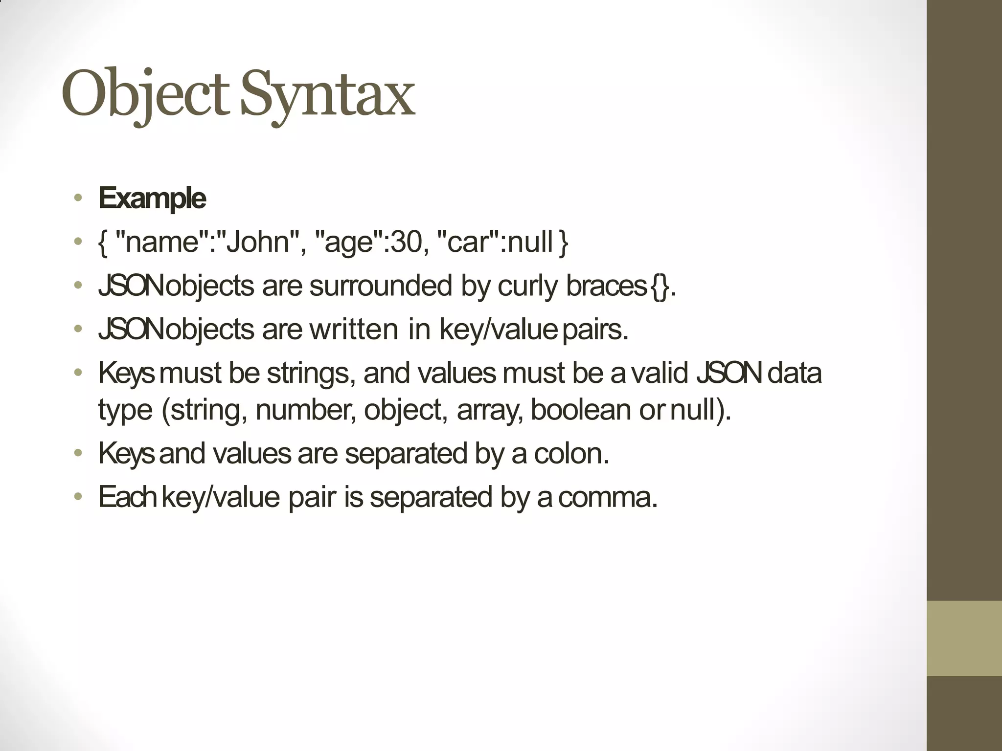 ObjectSyntax
• Example
• { "name":"John", "age":30, "car":null }
• JSONobjects are surrounded by curly braces{}.
• JSONobjects are written in key/valuepairs.
• Keysmust be strings, and values must be avalid JSONdata
type (string, number, object, array, boolean ornull).
• Keysand values are separated by a colon.
• Eachkey/value pair is separated by acomma.
 