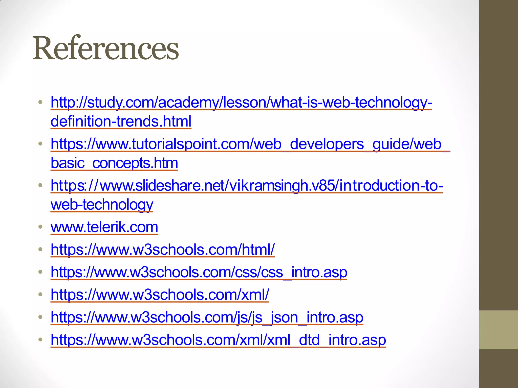 References
• http://study.com/academy/lesson/what-is-web-technology-
definition-trends.html
• https://www.tutorialspoint.com/web_developers_guide/web_
basic_concepts.htm
• https://www.slideshare.net/vikramsingh.v85/introduction-to-
web-technology
• www.telerik.com
• https://www.w3schools.com/html/
• https://www.w3schools.com/css/css_intro.asp
• https://www.w3schools.com/xml/
• https://www.w3schools.com/js/js_json_intro.asp
• https://www.w3schools.com/xml/xml_dtd_intro.asp
 