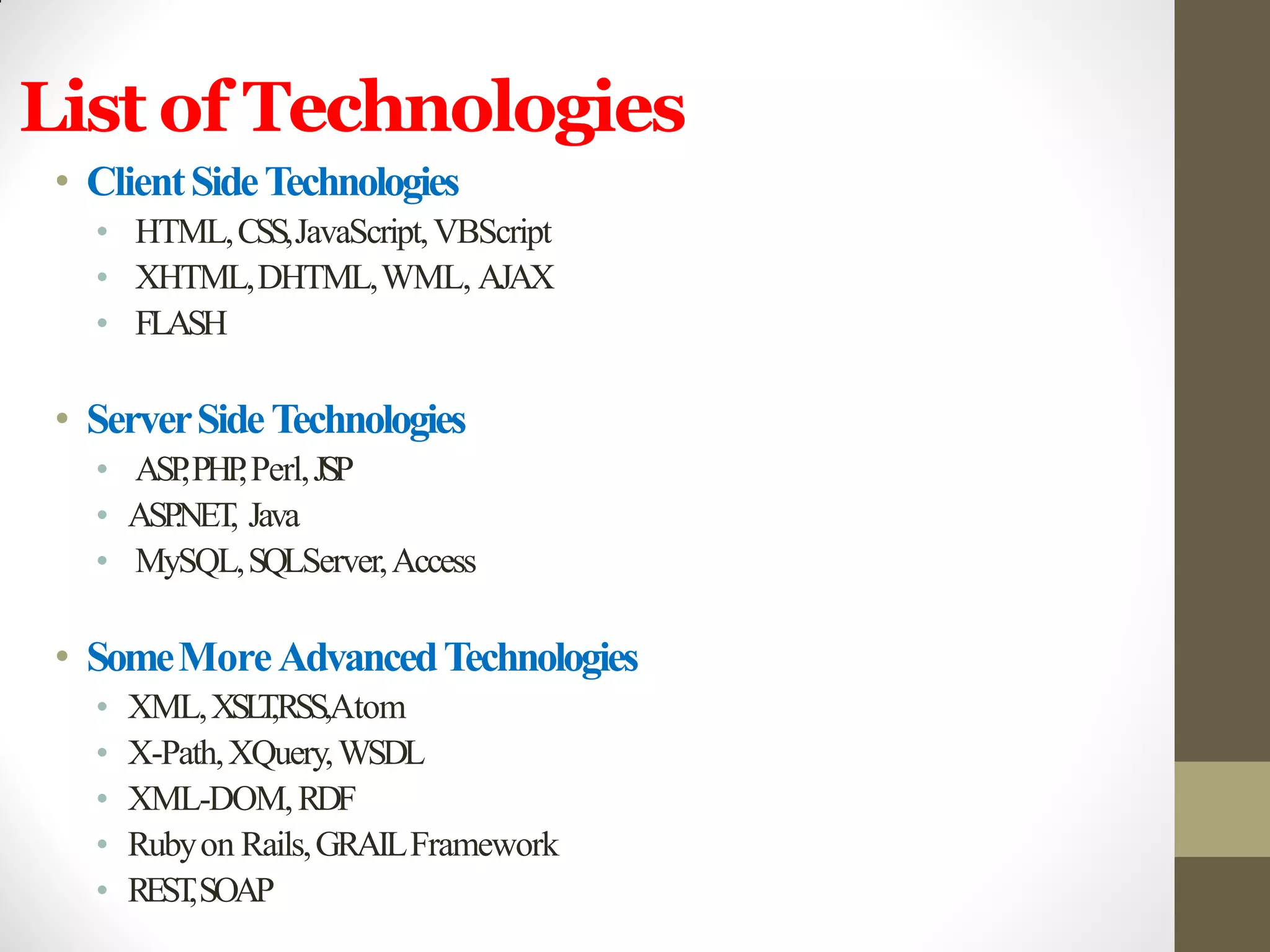 List of Technologies
• ClientSideTechnologies
• HTML,CSS,JavaScript,VBScript
• XHTML,DHTML,WML, AJAX
• FLASH
• ServerSideTechnologies
• ASP,PHP,Perl,JSP
• ASP.NET, Java
• MySQL,SQLServer,Access
• SomeMoreAdvancedTechnologies
• XML,XSLT,RSS,Atom
• X-Path,XQuery,WSDL
• XML-DOM,RDF
• Rubyon Rails,GRAILFramework
• REST,SOAP
 