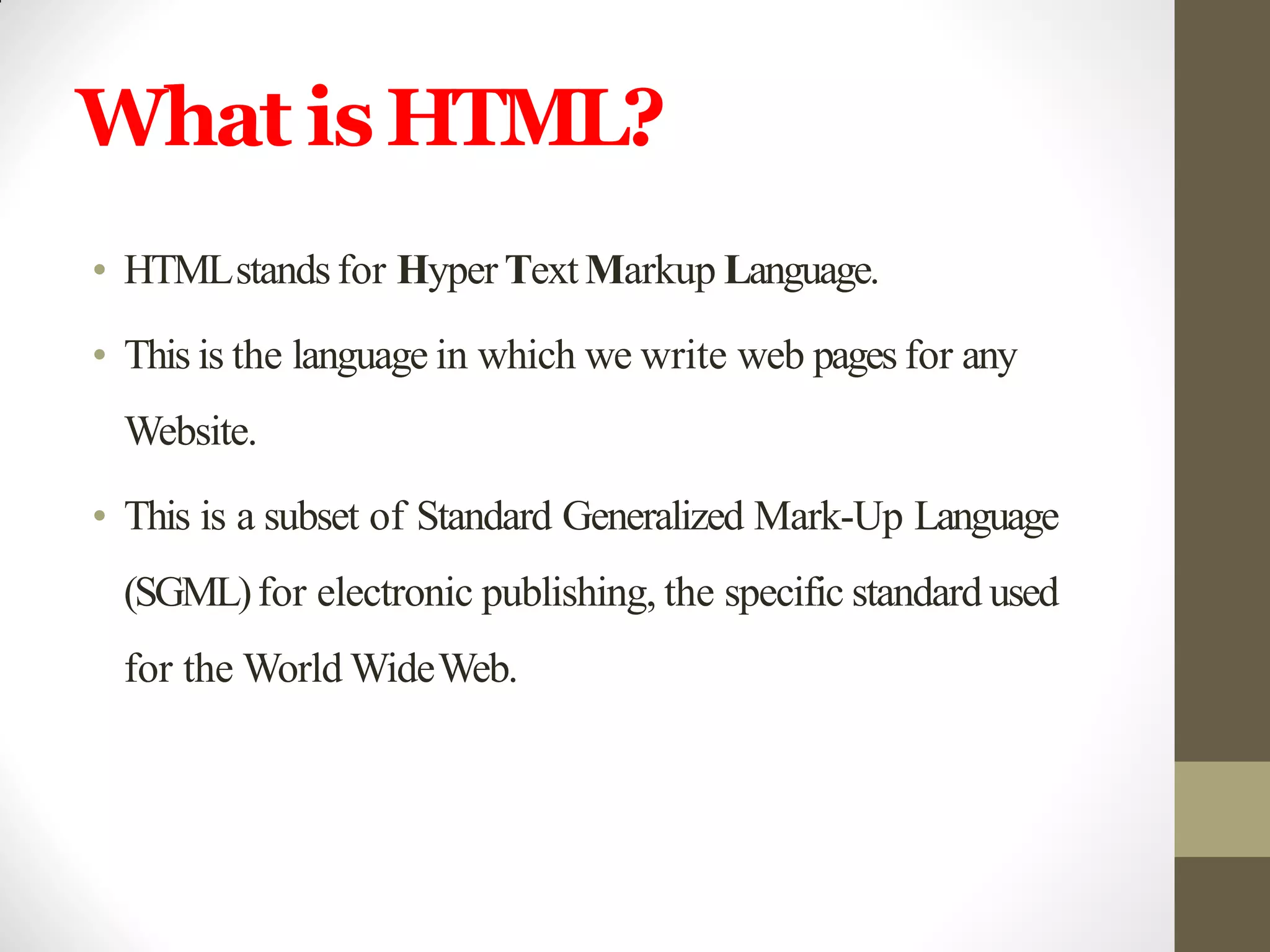 What isHTML?
• HTMLstandsfor Hyper TextMarkup Language.
• This is the language in which we write web pages for any
Website.
• This is a subset of Standard Generalized Mark-Up Language
(SGML)for electronic publishing, the specific standard used
for the World WideWeb.
 