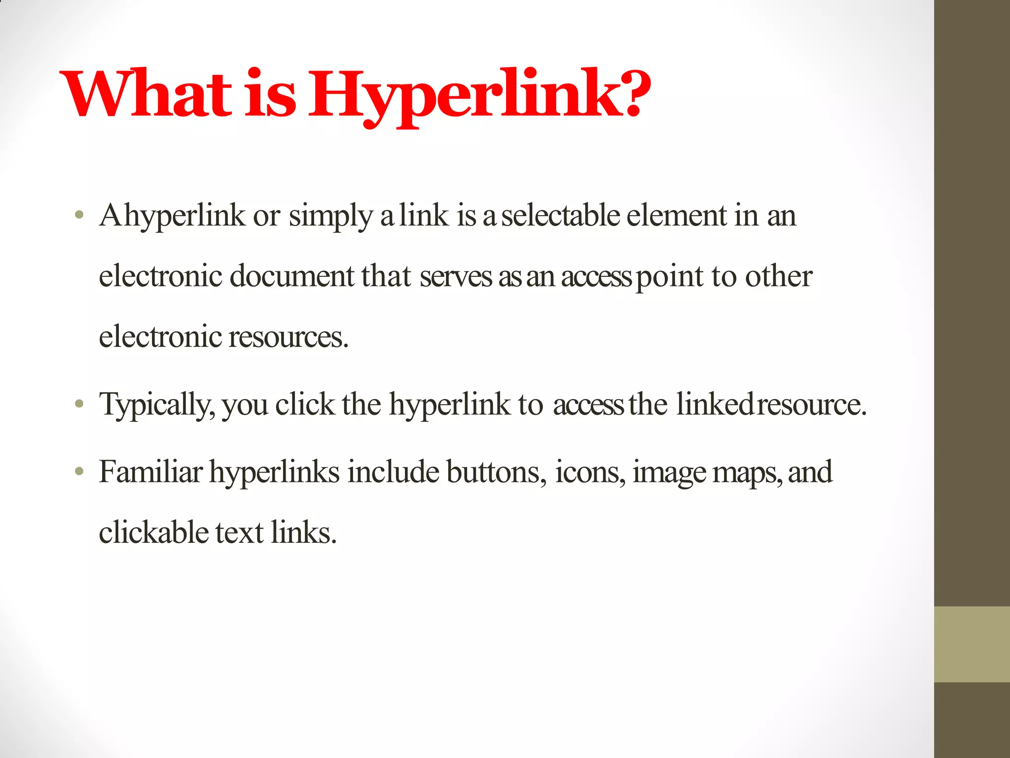 What isHyperlink?
• Ahyperlink or simply alink is aselectable element in an
electronic document that servesasanaccesspoint to other
electronic resources.
• Typically,you click the hyperlink to accessthe linkedresource.
• Familiar hyperlinks include buttons, icons, imagemaps,and
clickable text links.
 