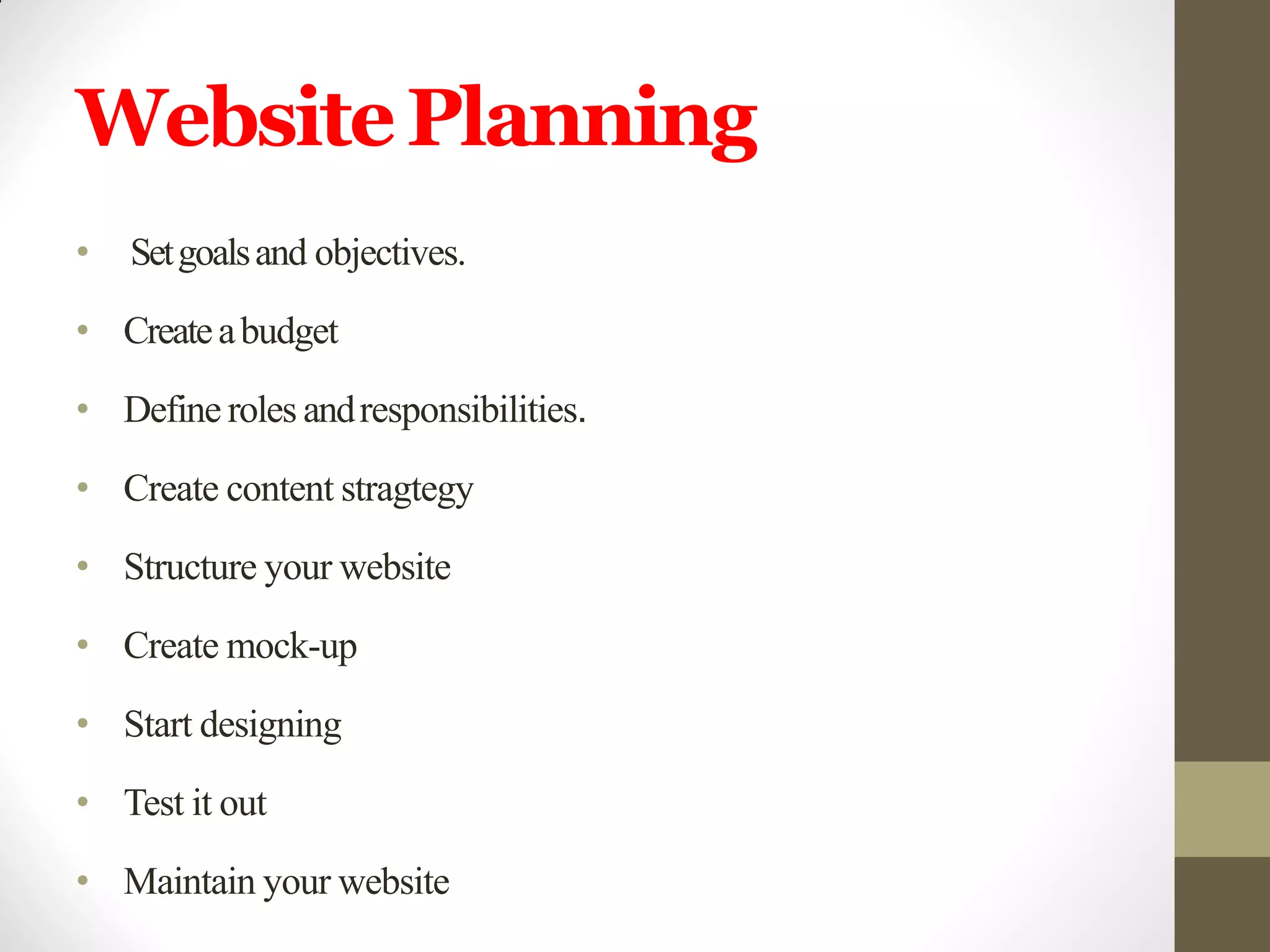 WebsitePlanning
• Setgoalsand objectives.
• Createabudget
• Define roles andresponsibilities.
• Create content stragtegy
• Structure your website
• Create mock-up
• Start designing
• Test it out
• Maintain your website
 