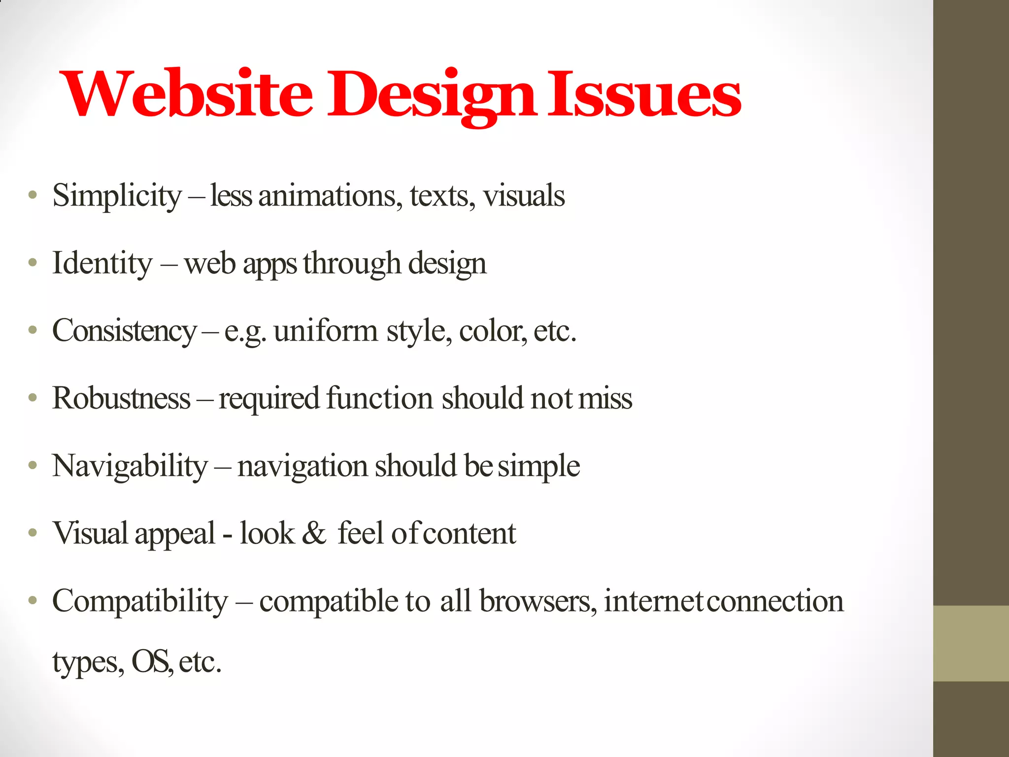 Website DesignIssues
• Simplicity –lessanimations, texts, visuals
• Identity – web appsthrough design
• Consistency– e.g.uniform style, color,etc.
• Robustness – requiredfunction should notmiss
• Navigability – navigation should besimple
• Visualappeal - look & feel ofcontent
• Compatibility – compatible to all browsers, internetconnection
types, OS,etc.
 