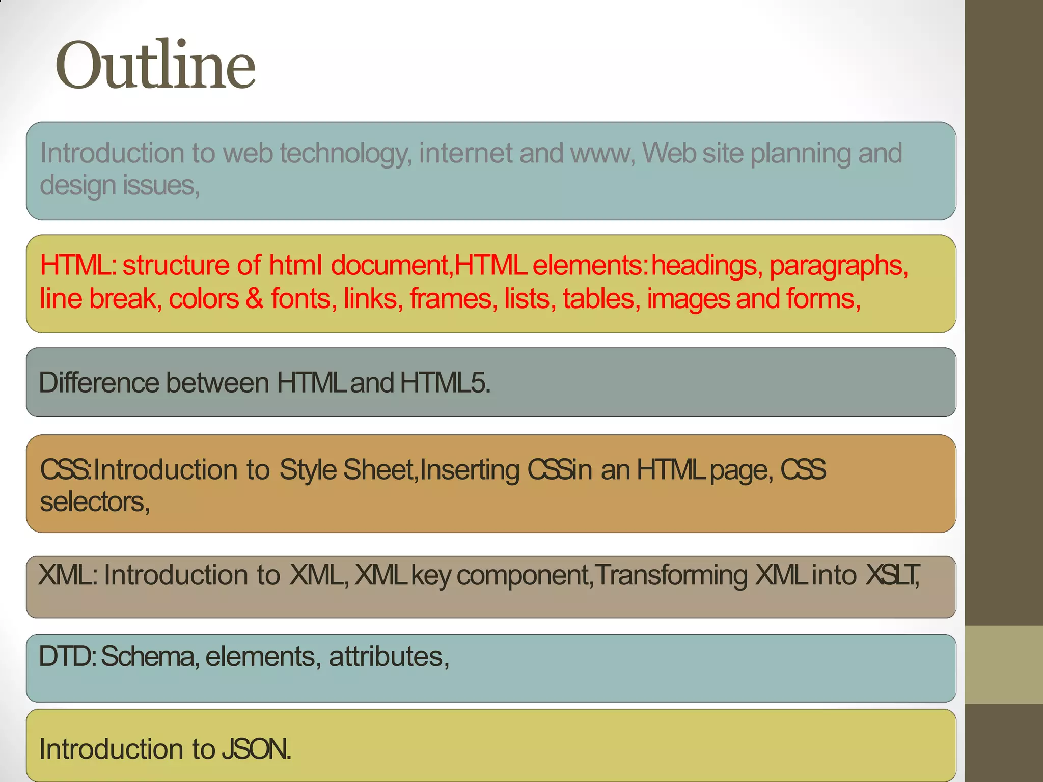 Outline
Introduction to web technology, internet and www, Web site planning and
design issues,
HTML:structure of html document,HTMLelements:headings, paragraphs,
line break, colors & fonts, links, frames, lists, tables, imagesand forms,
Difference between HTMLandHTML5.
CSS:Introduction to Style Sheet,Inserting CSSin an HTMLpage, CSS
selectors,
XML:Introduction to XML,XMLkeycomponent,Transforming XMLinto XSLT,
DTD:Schema,elements, attributes,
Introduction to JSON.
 